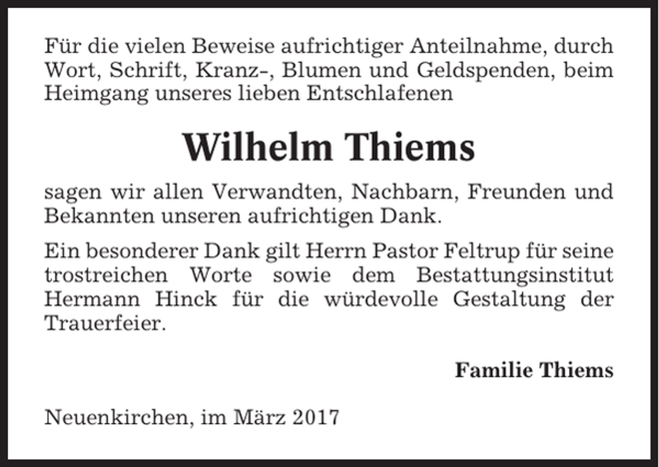 <p>Für die vielen Beweise aufrichtiger Anteilnahme, durch<br />Wort, Schrift, Kranz-, Blumen und Geldspenden, beim<br />Heimgang unseres lieben Entschlafenen</p><p>Wilhelm Thiems<br />sagen wir allen Verwandten, Nachbarn, Freunden und<br />Bekannten unseren aufrichtigen Dank.<br />Ein besonderer Dank gilt Herrn Pastor Feltrup für seine<br />trostreichen Worte sowie dem Bestattungsinstitut<br />Hermann Hinck für die würdevolle Gestaltung der<br />Trauerfeier.<br />Familie Thiems<br />Neuenkirchen, im März 2017</p>