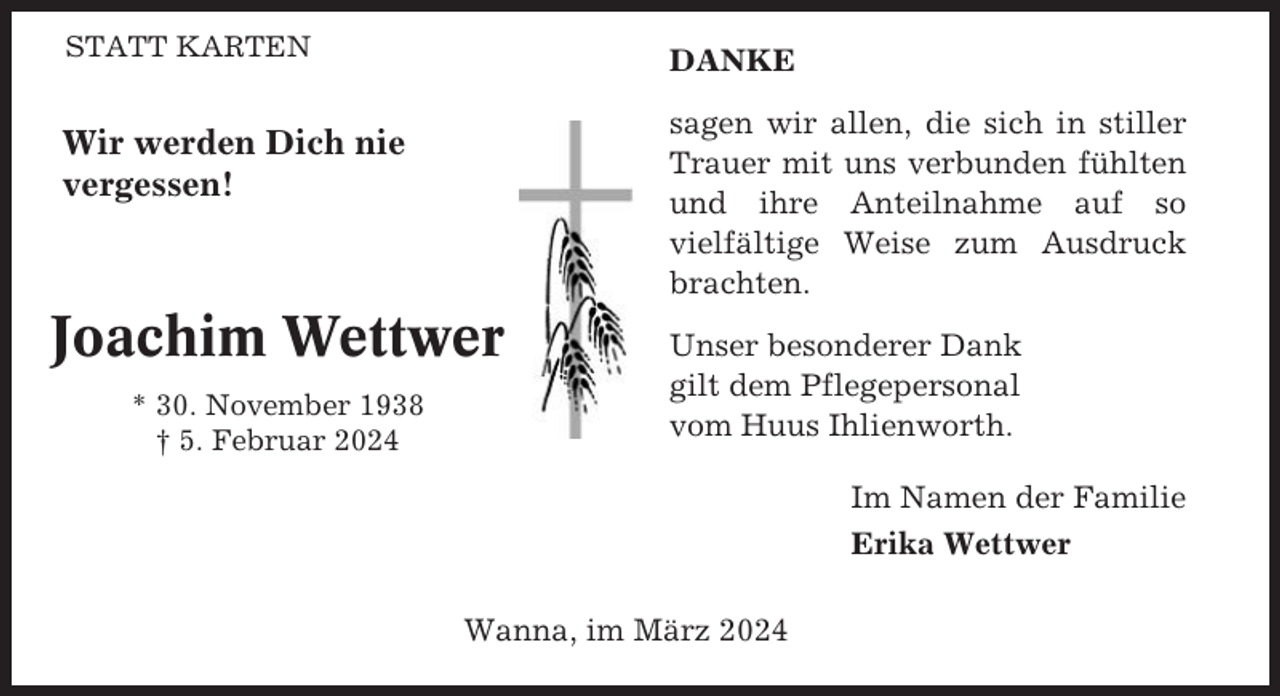 <p>STATT KARTEN</p><p>DANKE<br />sagen wir allen, die sich in stiller<br />Trauer mit uns verbunden fühlten<br />und ihre Anteilnahme auf so<br />vielfältige Weise zum Ausdruck<br />brachten.</p><p>Wir werden Dich nie<br />vergessen!</p><p>Joachim Wettwer<br />* 30. November 1938<br />† 5. Februar 2024</p><p>Unser besonderer Dank<br />gilt dem Pflegepersonal<br />vom Huus Ihlienworth.<br />Im Namen der Familie<br />Erika Wettwer</p><p>Wanna, im März 2024</p>