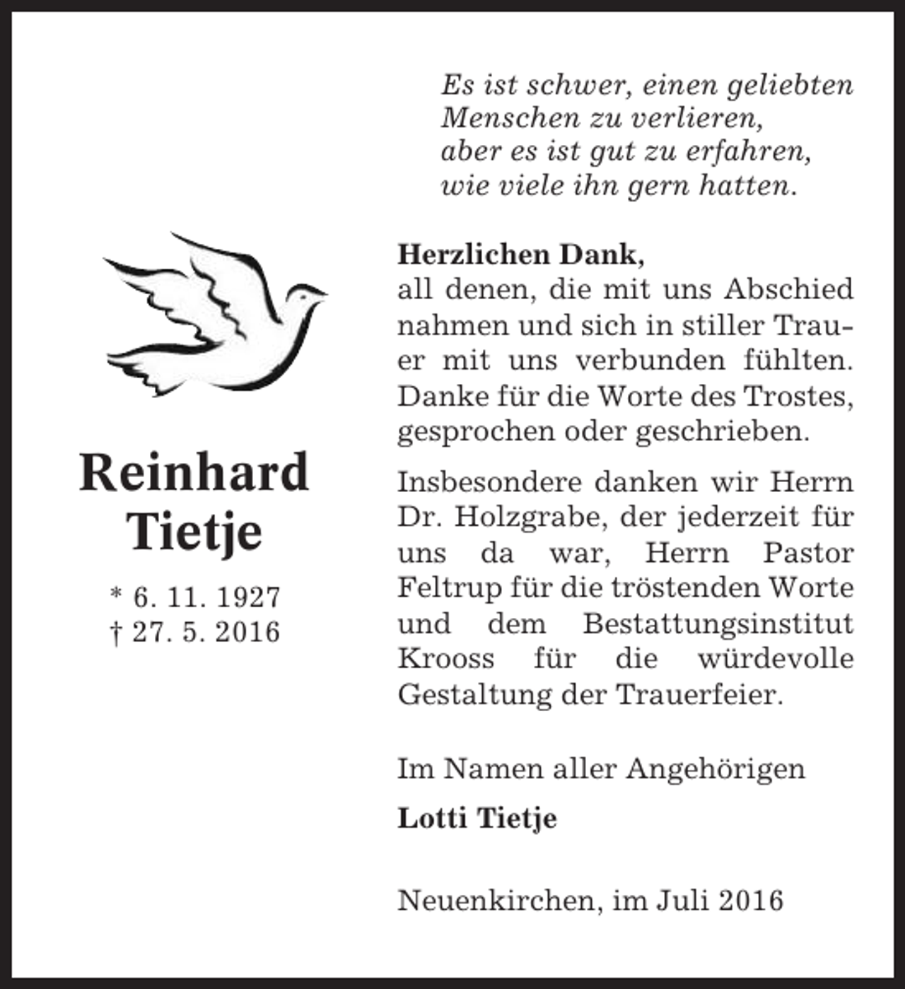 <p>Es ist schwer, einen geliebten<br />Menschen zu verlieren,<br />aber es ist gut zu erfahren,<br />wie viele ihn gern hatten.<br />Herzlichen Dank,<br />all denen, die mit uns Abschied<br />nahmen und sich in stiller Trauer mit uns verbunden fühlten.<br />Danke für die Worte des Trostes,<br />gesprochen oder geschrieben.</p><p>Reinhard<br />Tietje<br />* 6. 11. 1927<br />† 27. 5. 2016</p><p>Insbesondere danken wir Herrn<br />Dr. Holzgrabe, der jederzeit für<br />uns da war, Herrn Pastor<br />Feltrup für die tröstenden Worte<br />und dem Bestattungsinstitut<br />Krooss für die würdevolle<br />Gestaltung der Trauerfeier.<br />Im Namen aller Angehörigen<br />Lotti Tietje<br />Neuenkirchen, im Juli 2016</p>