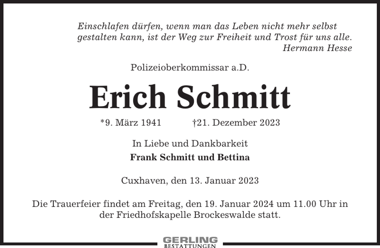 <p>Einschlafen dürfen, wenn man das Leben nicht mehr selbst<br />gestalten kann, ist der Weg zur Freiheit und Trost für uns alle.<br />Hermann Hesse<br />Polizeioberkommissar a.D.</p><p>Erich Schmitt<br />*9. März 1941</p><p>†21. Dezember 2023</p><p>In Liebe und Dankbarkeit<br />Frank Schmitt und Bettina<br />Cuxhaven, den 13. Januar 2023<br />Die Trauerfeier findet am Freitag, den 19. Januar 2024 um 11.00 Uhr in<br />der Friedhofskapelle Brockeswalde statt.</p>
