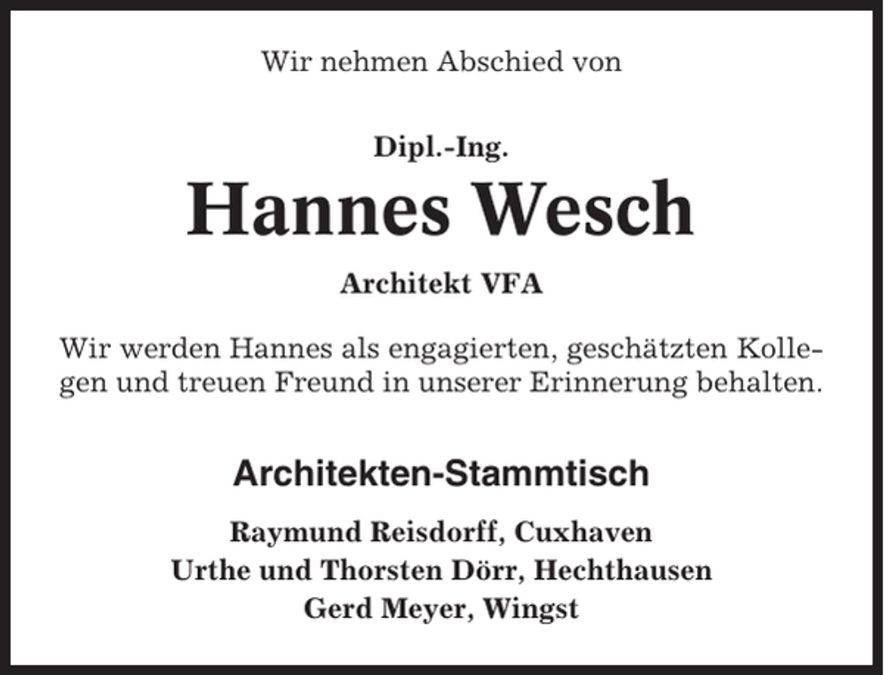 <p>Wir nehmen Abschied von<br />Dipl.-Ing.</p><p>Hannes Wesch<br />Architekt VFA<br />Wir werden Hannes als engagierten, geschätzten Kollegen und treuen Freund in unserer Erinnerung behalten.</p><p>Architekten-Stammtisch<br />Raymund Reisdorff, Cuxhaven<br />Urthe und Thorsten Dörr, Hechthausen<br />Gerd Meyer, Wingst</p>