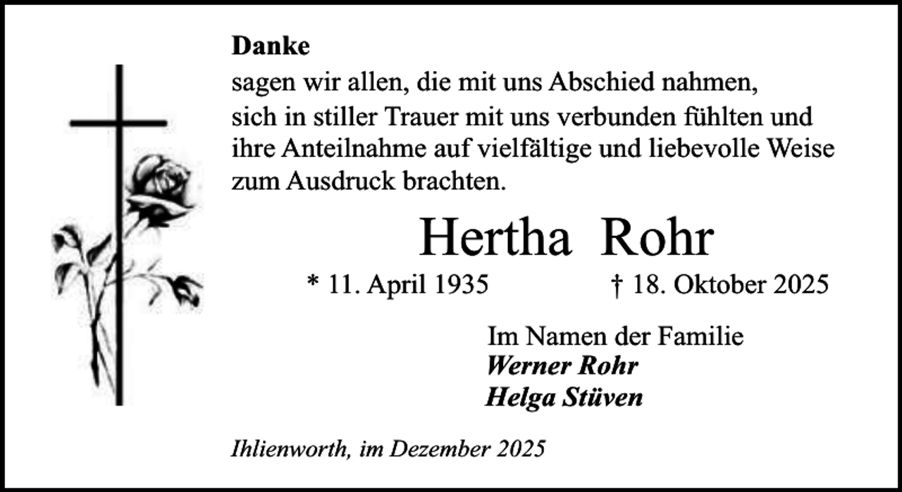 <p>Danke<br />sagen wir allen, die mit uns Abschied nahmen,<br />sich in stiller Trauer mit uns verbunden fühlten und<br />ihre Anteilnahme auf vielfältige und liebevolle Weise<br />zum Ausdruck brachten.</p><p>Hertha Rohr</p><p>* 11. April 1935</p><p>† 18. Oktober 2025</p><p>Im Namen der Familie<br />Werner Rohr<br />Helga Stüven<br />Ihlienworth, im Dezember 2025</p>