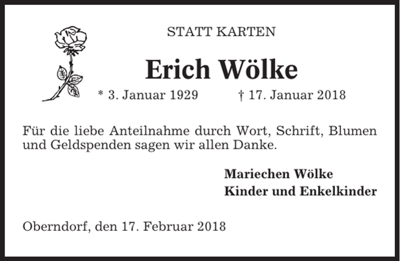 <p>STATT KARTEN</p><p>Erich Wölke<br />* 3. Januar 1929</p><p>† 17. Januar 2018</p><p>Für die liebe Anteilnahme durch Wort, Schrift, Blumen<br />und Geldspenden sagen wir allen Danke.<br />Mariechen Wölke<br />Kinder und Enkelkinder<br />Oberndorf, den 17. Februar 2018</p>