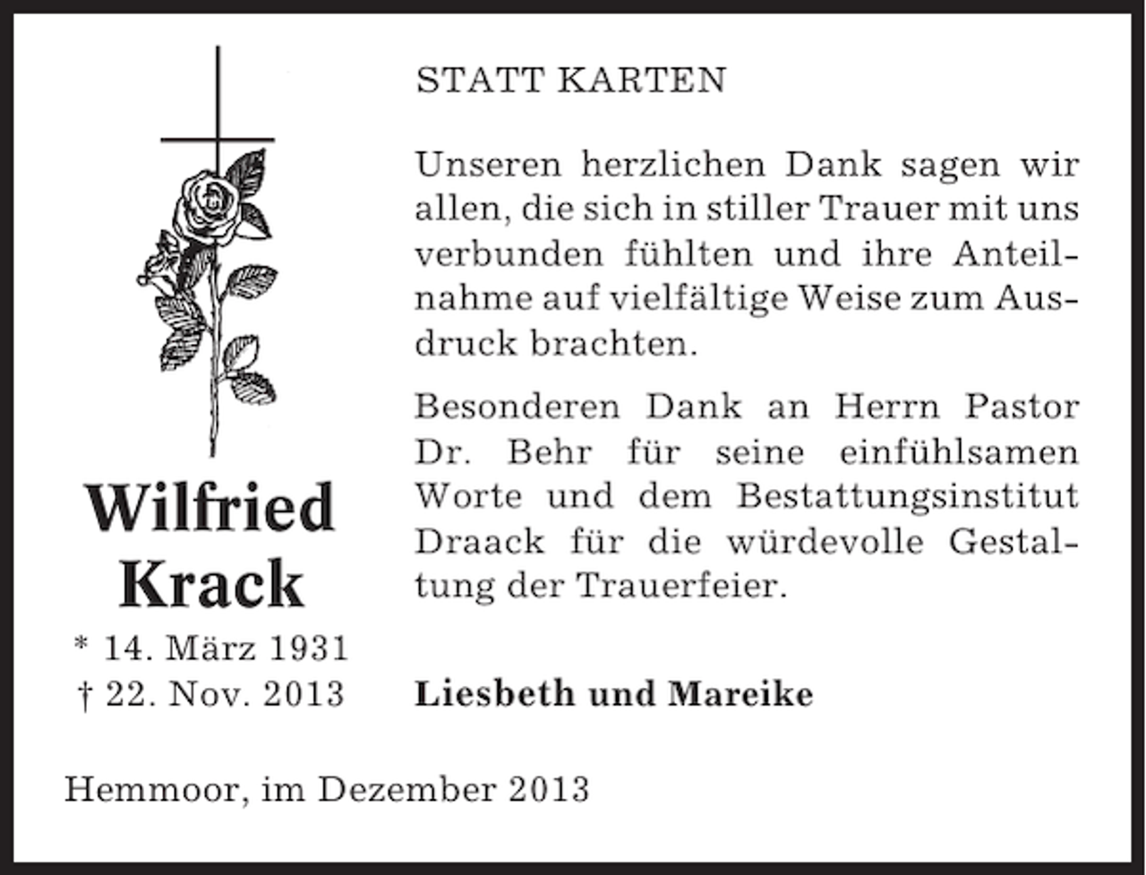<p>STATT KARTEN<br />Unseren herzlichen Dank sagen wir<br />allen, die sich in stiller Trauer mit uns<br />verbunden fühlten und ihre Anteilnahme auf vielfältige Weise zum Ausdruck brachten.</p><p>Wilfried<br />Krack<br />* 14. März 1931<br />† 22. Nov. 2013</p><p>Besonderen Dank an Herrn Pastor<br />Dr. Behr für seine einfühlsamen<br />Worte und dem Bestattungsinstitut<br />Draack für die würdevolle Gestaltung der Trauerfeier.<br />Liesbeth und Mareike</p><p>Hemmoor, im Dezember 2013</p>