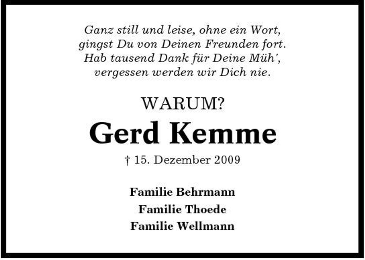 <p>Ganz still und leise, ohne ein Wort, gingst Du von Deinen Freunden fort. Hab tausend Dank für Deine Müh', vergessen werden wir Dich nie.</p><p>WARUM?</p><p>Gerd Kemme<br />† 15. Dezember 2009 Familie Behrmann Familie Thoede Familie Wellmann</p>