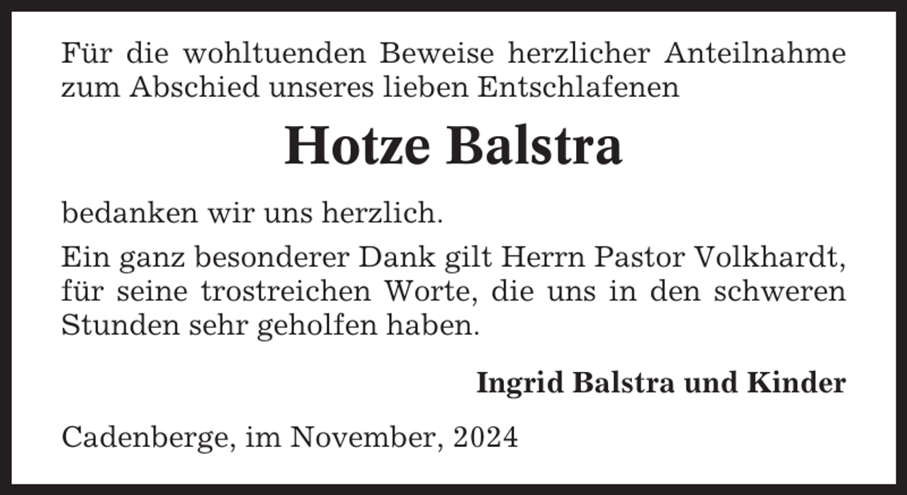 <p>Für die wohltuenden Beweise herzlicher Anteilnahme<br />zum Abschied unseres lieben Entschlafenen</p><p>Hotze Balstra<br />bedanken wir uns herzlich.<br />Ein ganz besonderer Dank gilt Herrn Pastor Volkhardt,<br />für seine trostreichen Worte, die uns in den schweren<br />Stunden sehr geholfen haben.<br />Ingrid Balstra und Kinder<br />Cadenberge, im November, 2024</p>