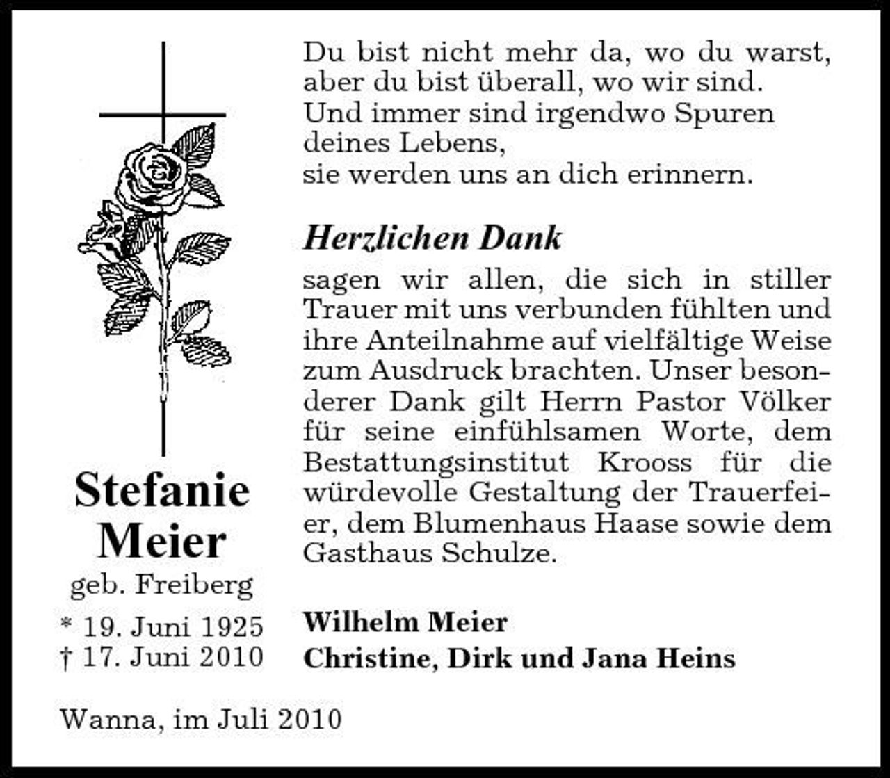 <p>Du bist nicht mehr da, wo du warst, aber du bist überall, wo wir sind. Und immer sind irgendwo Spuren deines Lebens, sie werden uns an dich erinnern.</p><p>Herzlichen Dank<br />sagen wir allen, die sich in stiller Trauer mit uns verbunden fühlten und ihre Anteilnahme auf vielfältige Weise zum Ausdruck brachten. Unser besonderer Dank gilt Herrn Pastor Völker für seine einfühlsamen Worte, dem Bestattungsinstitut Krooss für die würdevolle Gestaltung der Trauerfeier, dem Blumenhaus Haase sowie dem Gasthaus Schulze. Wilhelm Meier Christine, Dirk und Jana Heins</p><p>Stefanie Meier<br />geb. Freiberg * 19. Juni 1925 † 17. Juni 2010</p><p>Wanna, im Juli 2010</p>