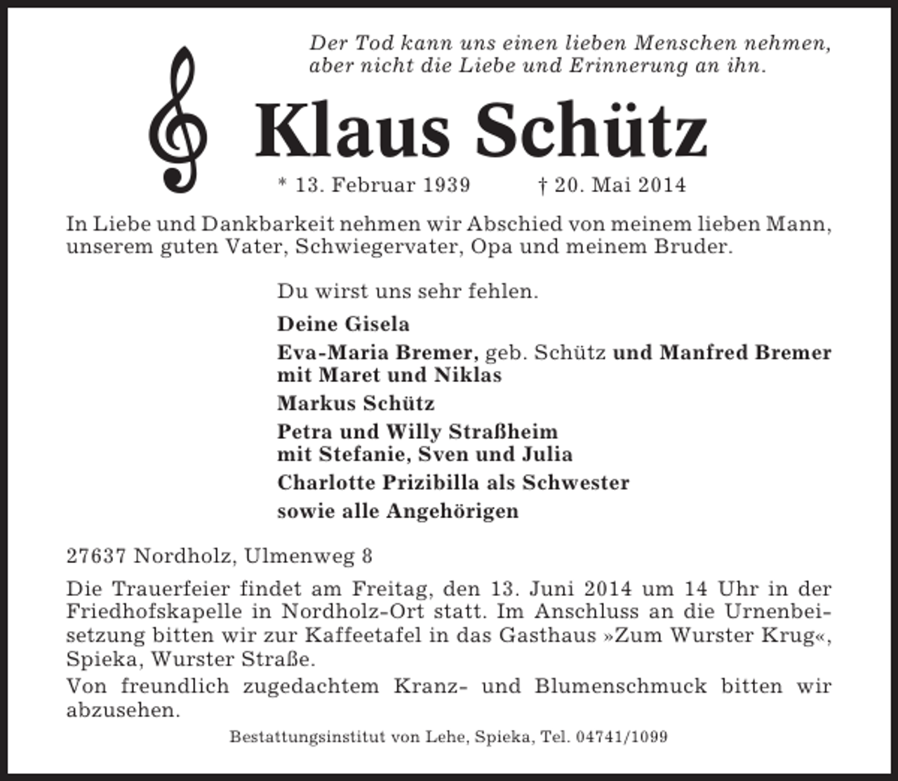 <p>Der Tod kann uns einen lieben Menschen nehmen,<br />aber nicht die Liebe und Erinnerung an ihn.</p><p>Klaus Schütz<br />* 13. Februar 1939</p><p>† 20. Mai 2014</p><p>In Liebe und Dankbarkeit nehmen wir Abschied von meinem lieben Mann,<br />unserem guten Vater, Schwiegervater, Opa und meinem Bruder.<br />Du wirst uns sehr fehlen.<br />Deine Gisela<br />Eva-Maria Bremer, geb. Schütz und Manfred Bremer<br />mit Maret und Niklas<br />Markus Schütz<br />Petra und Willy Straßheim<br />mit Stefanie, Sven und Julia<br />Charlotte Prizibilla als Schwester<br />sowie alle Angehörigen<br />27637 Nordholz, Ulmenweg 8<br />Die Trauerfeier findet am Freitag, den 13. Juni 2014 um 14 Uhr in der<br />Friedhofskapelle in Nordholz-Ort statt. Im Anschluss an die Urnenbeisetzung bitten wir zur Kaffeetafel in das Gasthaus »Zum Wurster Krug«,<br />Spieka, Wurster Straße.<br />Von freundlich zugedachtem Kranz- und Blumenschmuck bitten wir<br />abzusehen.<br />Bestattungsinstitut von Lehe, Spieka, Tel. 04741/1099</p>