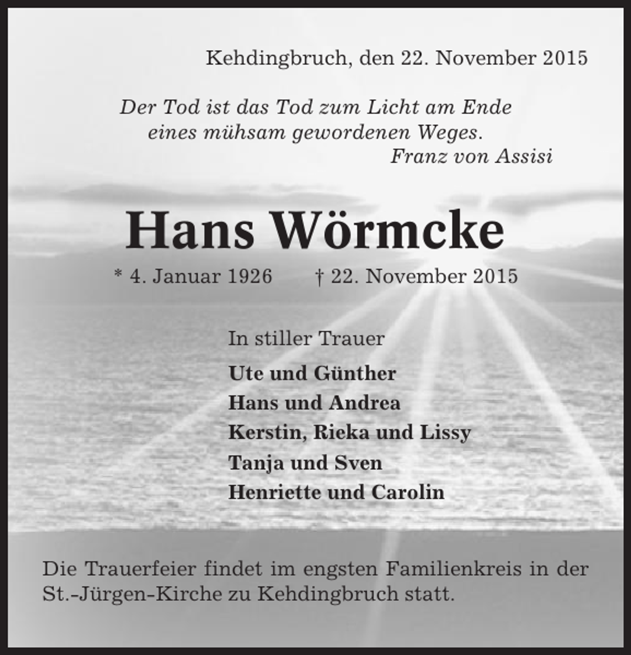 <p>Kehdingbruch, den 22. November 2015<br />Der Tod ist das Tod zum Licht am Ende<br />eines mühsam gewordenen Weges.<br />Franz von Assisi</p><p>Hans Wörmcke<br />* 4. Januar 1926</p><p>† 22. November 2015</p><p>In stiller Trauer<br />Ute und Günther<br />Hans und Andrea<br />Kerstin, Rieka und Lissy<br />Tanja und Sven<br />Henriette und Carolin</p><p>Die Trauerfeier findet im engsten Familienkreis in der<br />St.-Jürgen-Kirche zu Kehdingbruch statt.</p>