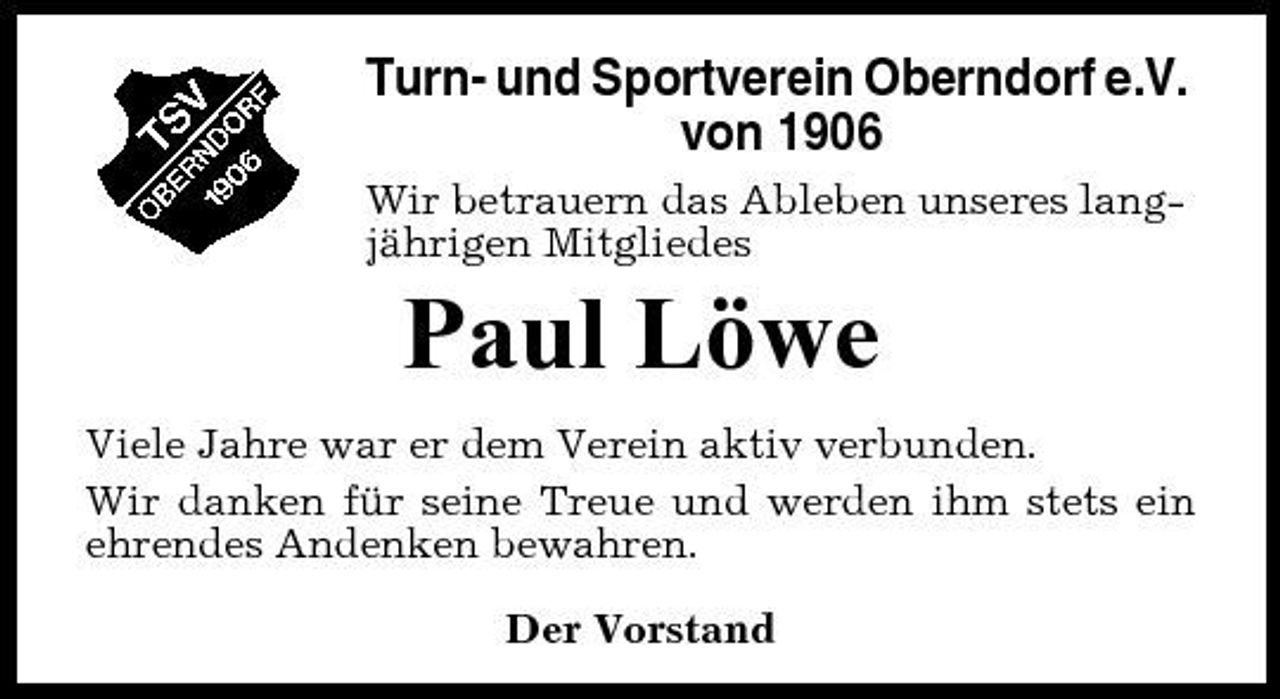 <p>Turn- und Sportverein Oberndorf e.V. von 1906<br />Wir betrauern das Ableben unseres langjährigen Mitgliedes</p><p>Paul Löwe<br />Viele Jahre war er dem Verein aktiv verbunden. Wir danken für seine Treue und werden ihm stets ein ehrendes Andenken bewahren. Der Vorstand</p>
