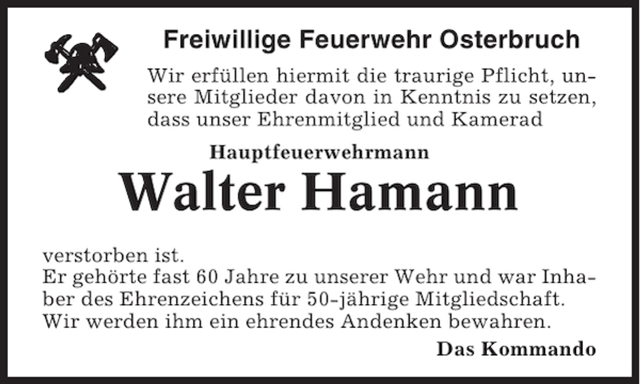 <p>Freiwillige Feuerwehr Osterbruch<br />Wir erfüllen hiermit die traurige Pflicht, unsere Mitglieder davon in Kenntnis zu setzen,<br />dass unser Ehrenmitglied und Kamerad<br />Hauptfeuerwehrmann</p><p>Walter Hamann<br />verstorben ist.<br />Er gehörte fast 60 Jahre zu unserer Wehr und war Inhaber des Ehrenzeichens für 50-jährige Mitgliedschaft.<br />Wir werden ihm ein ehrendes Andenken bewahren.<br />Das Kommando</p>