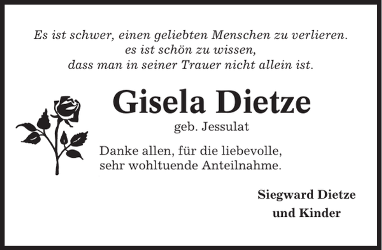 <p>Es ist schwer, einen geliebten Menschen zu verlieren.<br />es ist schön zu wissen,<br />dass man in seiner Trauer nicht allein ist.</p><p>Gisela Dietze<br />geb. Jessulat<br />Danke allen, für die liebevolle,<br />sehr wohltuende Anteilnahme.<br />Siegward Dietze<br />und Kinder</p>