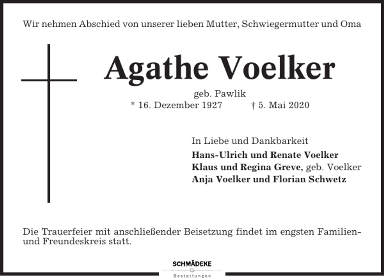 <p>Wir nehmen Abschied von unserer lieben Mutter, Schwiegermutter und Oma</p><p>Agathe Voelker<br />geb. Pawlik<br />* 16. Dezember 1927<br />† 5. Mai 2020</p><p>In Liebe und Dankbarkeit<br />Hans-Ulrich und Renate Voelker<br />Klaus und Regina Greve, geb. Voelker<br />Anja Voelker und Florian Schwetz</p><p>Die Trauerfeier mit anschließender Beisetzung findet im engsten Familienund Freundeskreis statt.</p>
