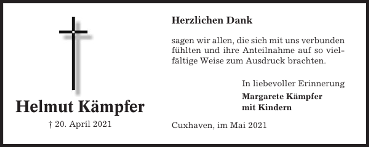 <p>Herzlichen Dank<br />sagen wir allen, die sich mit uns verbunden<br />fühlten und ihre Anteilnahme auf so vielfältige Weise zum Ausdruck brachten.<br />In liebevoller Erinnerung</p><p>Helmut Kämpfer<br />† 20. April 2021</p><p>Margarete Kämpfer<br />mit Kindern<br />Cuxhaven, im Mai 2021</p>