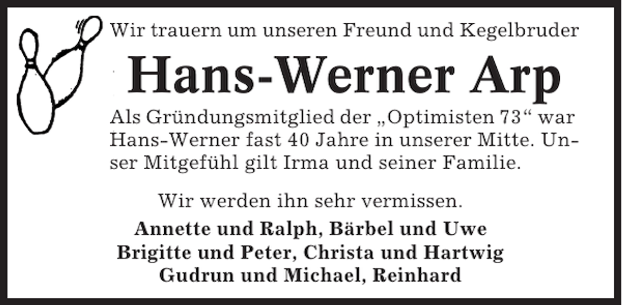 <p>Wir trauern um unseren Freund und Kegelbruder</p><p>Hans-Werner Arp<br />Als Gründungsmitglied der „Optimisten 73“ war<br />Hans-Werner fast 40 Jahre in unserer Mitte. Unser Mitgefühl gilt Irma und seiner Familie.<br />Wir werden ihn sehr vermissen.<br />Annette und Ralph, Bärbel und Uwe<br />Brigitte und Peter, Christa und Hartwig<br />Gudrun und Michael, Reinhard</p>