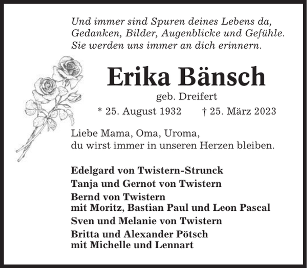 <p>Und immer sind Spuren deines Lebens da,<br />Gedanken, Bilder, Augenblicke und Gefühle.<br />Sie werden uns immer an dich erinnern.</p><p>Erika Bänsch<br />geb. Dreifert<br />* 25. August 1932<br />† 25. März 2023<br />Liebe Mama, Oma, Uroma,<br />du wirst immer in unseren Herzen bleiben.<br />Edelgard von Twistern-Strunck<br />Tanja und Gernot von Twistern<br />Bernd von Twistern<br />mit Moritz, Bastian Paul und Leon Pascal<br />Sven und Melanie von Twistern<br />Britta und Alexander Pötsch<br />mit Michelle und Lennart</p>