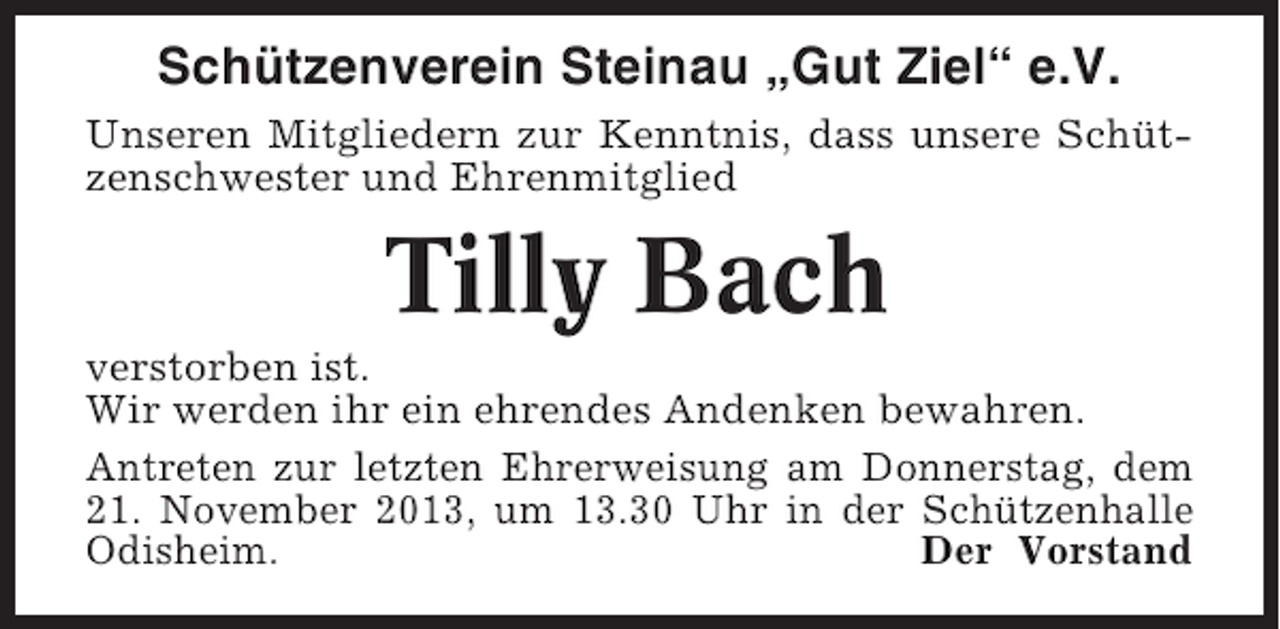<p>Schützenverein Steinau „Gut Ziel“ e.V.<br />Unseren Mitgliedern zur Kenntnis, dass unsere Schützenschwester und Ehrenmitglied</p><p>Tilly Bach<br />verstorben ist.<br />Wir werden ihr ein ehrendes Andenken bewahren.<br />Antreten zur letzten Ehrerweisung am Donnerstag, dem<br />21. November 2013, um 13.30 Uhr in der Schützenhalle<br />Odisheim.<br />Der Vorstand</p>