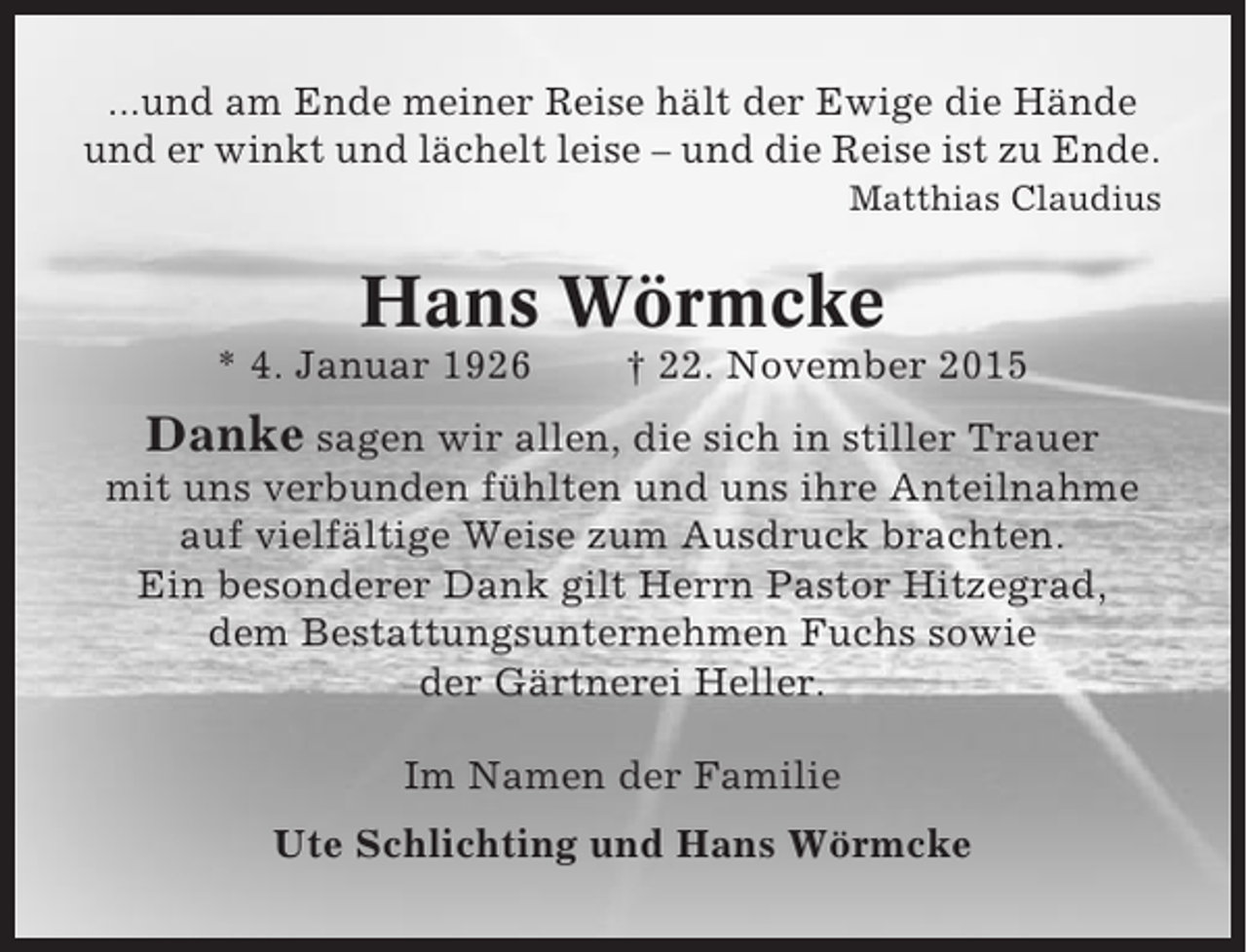 <p>...und am Ende meiner Reise hält der Ewige die Hände<br />und er winkt und lächelt leise – und die Reise ist zu Ende.<br />Matthias Claudius</p><p>Hans Wörmcke<br />* 4. Januar 1926</p><p>† 22. November 2015</p><p>Danke sagen wir allen, die sich in stiller Trauer<br />mit uns verbunden fühlten und uns ihre Anteilnahme<br />auf vielfältige Weise zum Ausdruck brachten.<br />Ein besonderer Dank gilt Herrn Pastor Hitzegrad,<br />dem Bestattungsunternehmen Fuchs sowie<br />der Gärtnerei Heller.<br />Im Namen der Familie<br />Ute Schlichting und Hans Wörmcke</p>