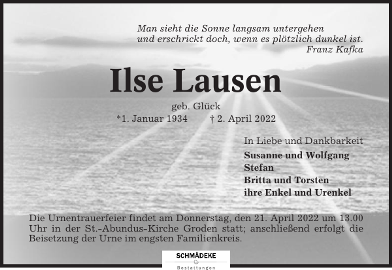 <p>Man sieht die Sonne langsam untergehen<br />und erschrickt doch, wenn es plötzlich dunkel ist.<br />Franz Kafka</p><p>Ilse Lausen<br />geb. Glück<br />*1. Januar 1934<br />† 2. April 2022<br />In Liebe und Dankbarkeit<br />Susanne und Wolfgang<br />Stefan<br />Britta und Torsten<br />ihre Enkel und Urenkel<br />Die Urnentrauerfeier findet am Donnerstag, den 21. April 2022 um 13.00<br />Uhr in der St.-Abundus-Kirche Groden statt; anschließend erfolgt die<br />Beisetzung der Urne im engsten Familienkreis.</p>
