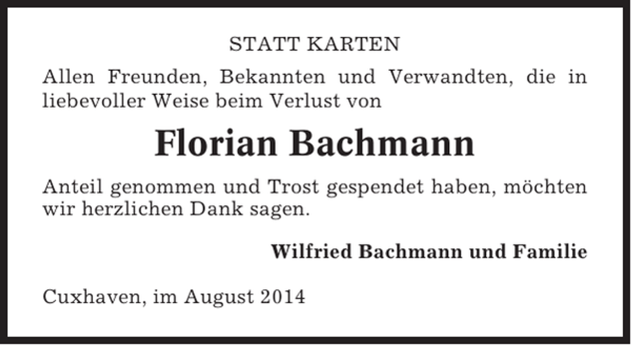 <p>STATT KARTEN<br />Allen Freunden, Bekannten und Verwandten, die in<br />liebevoller Weise beim Verlust von</p><p>Florian Bachmann<br />Anteil genommen und Trost gespendet haben, möchten<br />wir herzlichen Dank sagen.<br />Wilfried Bachmann und Familie<br />Cuxhaven, im August 2014</p>