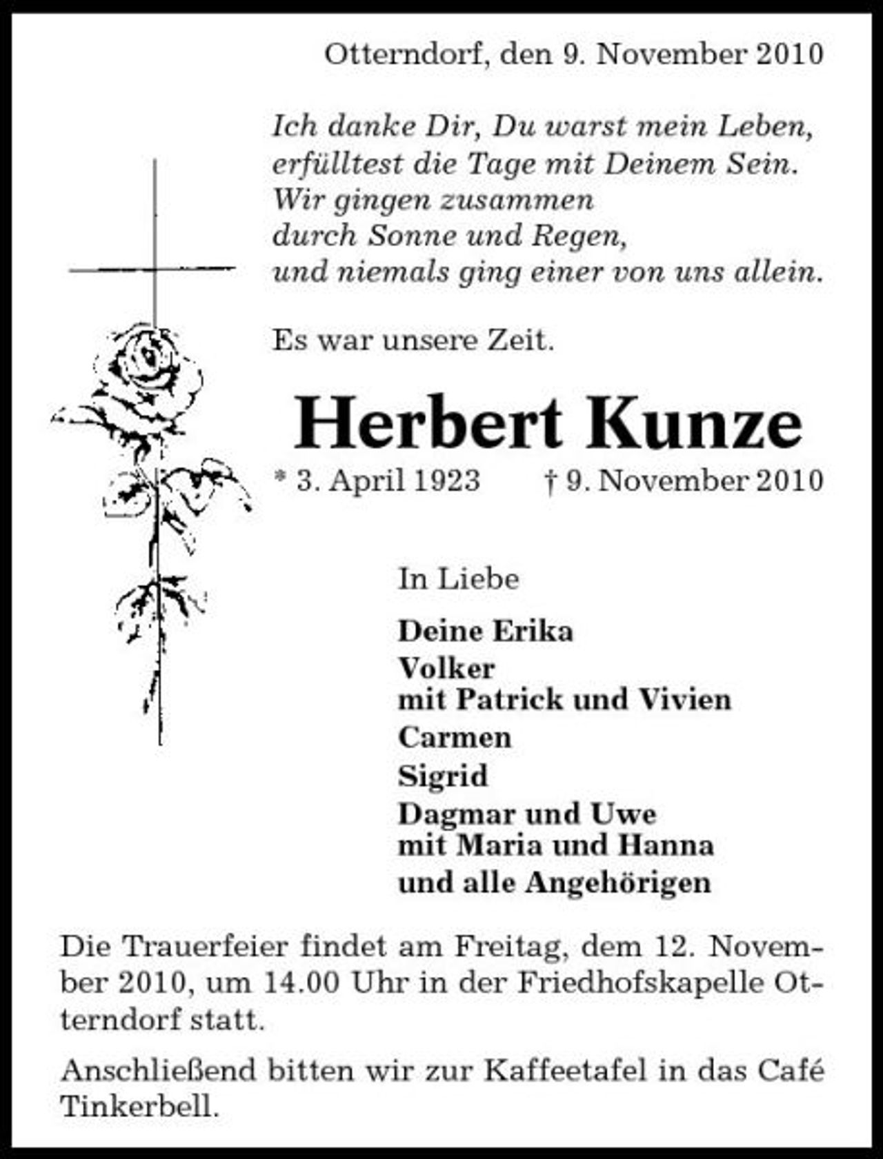 <p>Otterndorf, den 9. November 2010 Ich danke Dir, Du warst mein Leben, erfülltest die Tage mit Deinem Sein. Wir gingen zusammen durch Sonne und Regen, und niemals ging einer von uns allein. Es war unsere Zeit.</p><p>Herbert Kunze<br />* 3. April 1923 In Liebe Deine Erika Volker mit Patrick und Vivien Carmen Sigrid Dagmar und Uwe mit Maria und Hanna und alle Angehörigen Die Trauerfeier findet am Freitag, dem 12. November 2010, um 14.00 Uhr in der Friedhofskapelle Otterndorf statt. Anschließend bitten wir zur Kaffeetafel in das Café Tinkerbell. † 9. November 2010</p>