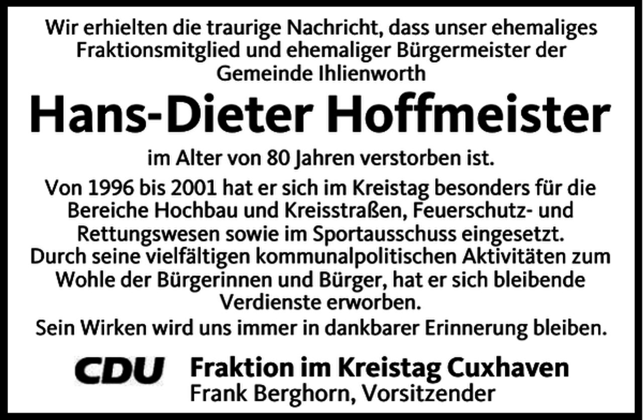 <p>Wir erhielten die traurige Nachricht, dass unser ehemaliges<br />Fraktionsmitglied und ehemaliger Bürgermeister der<br />Gemeinde Ihlienworth</p><p>Hans-Dieter Hoffmeister<br />im Alter von 80 Jahren verstorben ist.<br />Von 1996 bis 2001 hat er sich im Kreistag besonders für die<br />Bereiche Hochbau und Kreisstraßen, Feuerschutz- und<br />Rettungswesen sowie im Sportausschuss eingesetzt.<br />Durch seine vielfältigen kommunalpolitischen Aktivitäten zum<br />Wohle der Bürgerinnen und Bürger, hat er sich bleibende<br />Verdienste erworben.<br />Sein Wirken wird uns immer in dankbarer Erinnerung bleiben.</p><p>Fraktion im Kreistag Cuxhaven</p><p>Frank Berghorn, Vorsitzender</p>