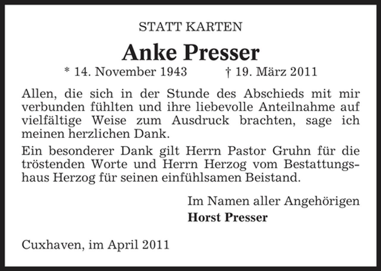 <p>STATT KARTEN</p><p>Anke Presser<br />* 14. November 1943 † 19. März 2011 Allen, die sich in der Stunde des Abschieds mit mir verbunden fühlten und ihre liebevolle Anteilnahme auf vielfältige Weise zum Ausdruck brachten, sage ich meinen herzlichen Dank. Ein besonderer Dank gilt Herrn Pastor Gruhn für die tröstenden Worte und Herrn Herzog vom Bestattungshaus Herzog für seinen einfühlsamen Beistand. Im Namen aller Angehörigen Horst Presser Cuxhaven, im April 2011</p>