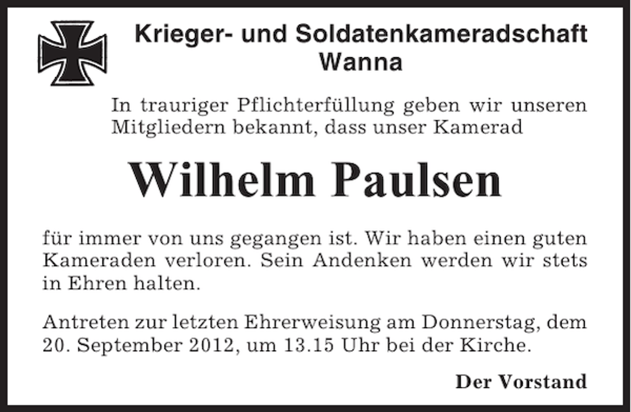 <p>Krieger- und Soldatenkameradschaft<br />Wanna<br />In trauriger Pflichterfüllung geben wir unseren<br />Mitgliedern bekannt, dass unser Kamerad</p><p>Wilhelm Paulsen<br />für immer von uns gegangen ist. Wir haben einen guten<br />Kameraden verloren. Sein Andenken werden wir stets<br />in Ehren halten.<br />Antreten zur letzten Ehrerweisung am Donnerstag, dem<br />20. September 2012, um 13.15 Uhr bei der Kirche.<br />Der Vorstand</p>