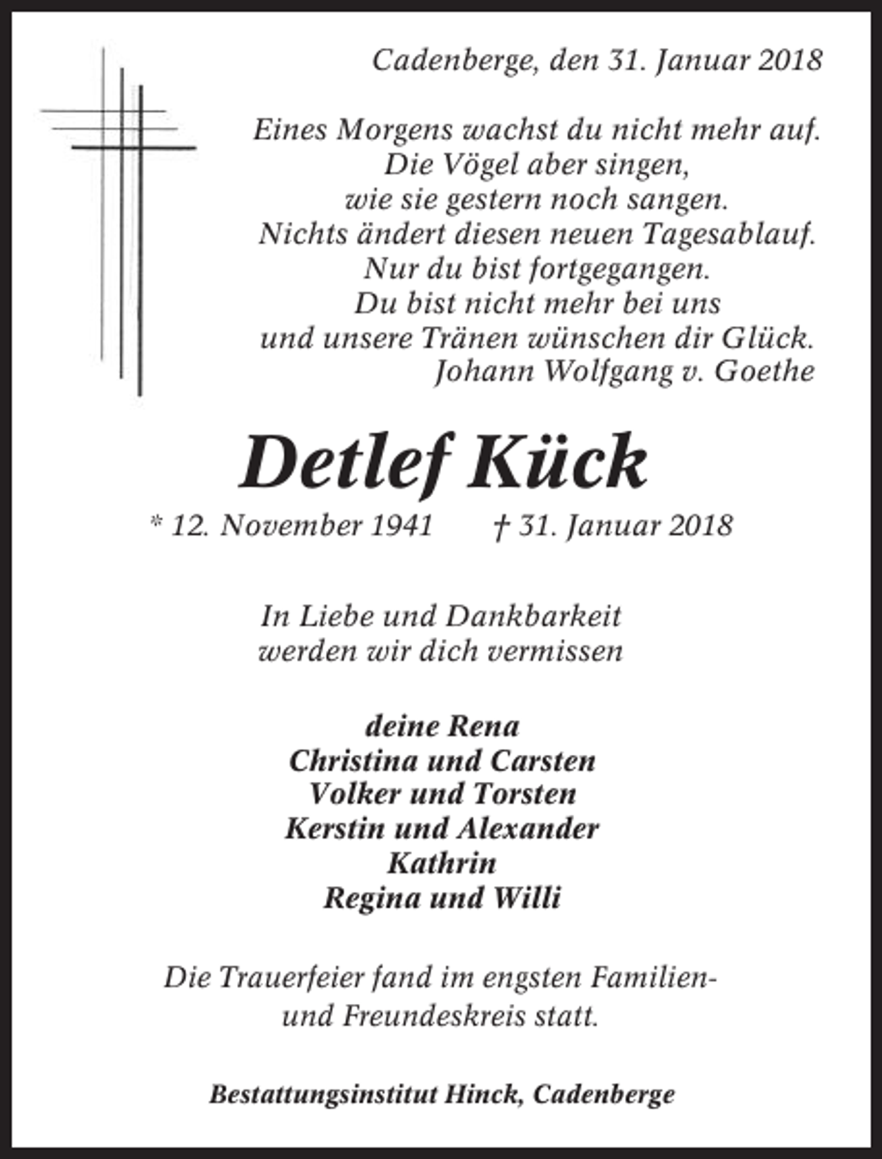 <p>Cadenberge, den 31. Januar 2018<br />Eines Morgens wachst du nicht mehr auf.<br />Die Vögel aber singen,<br />wie sie gestern noch sangen.<br />Nichts ändert diesen neuen Tagesablauf.<br />Nur du bist fortgegangen.<br />Du bist nicht mehr bei uns<br />und unsere Tränen wünschen dir Glück.<br />Johann Wolfgang v. Goethe</p><p>Detlef Kück<br />* 12. November 1941</p><p>† 31. Januar 2018</p><p>In Liebe und Dankbarkeit<br />werden wir dich vermissen<br />deine Rena<br />Christina und Carsten<br />Volker und Torsten<br />Kerstin und Alexander<br />Kathrin<br />Regina und Willi<br />Die Trauerfeier fand im engsten Familienund Freundeskreis statt.<br />Bestattungsinstitut Hinck, Cadenberge</p>