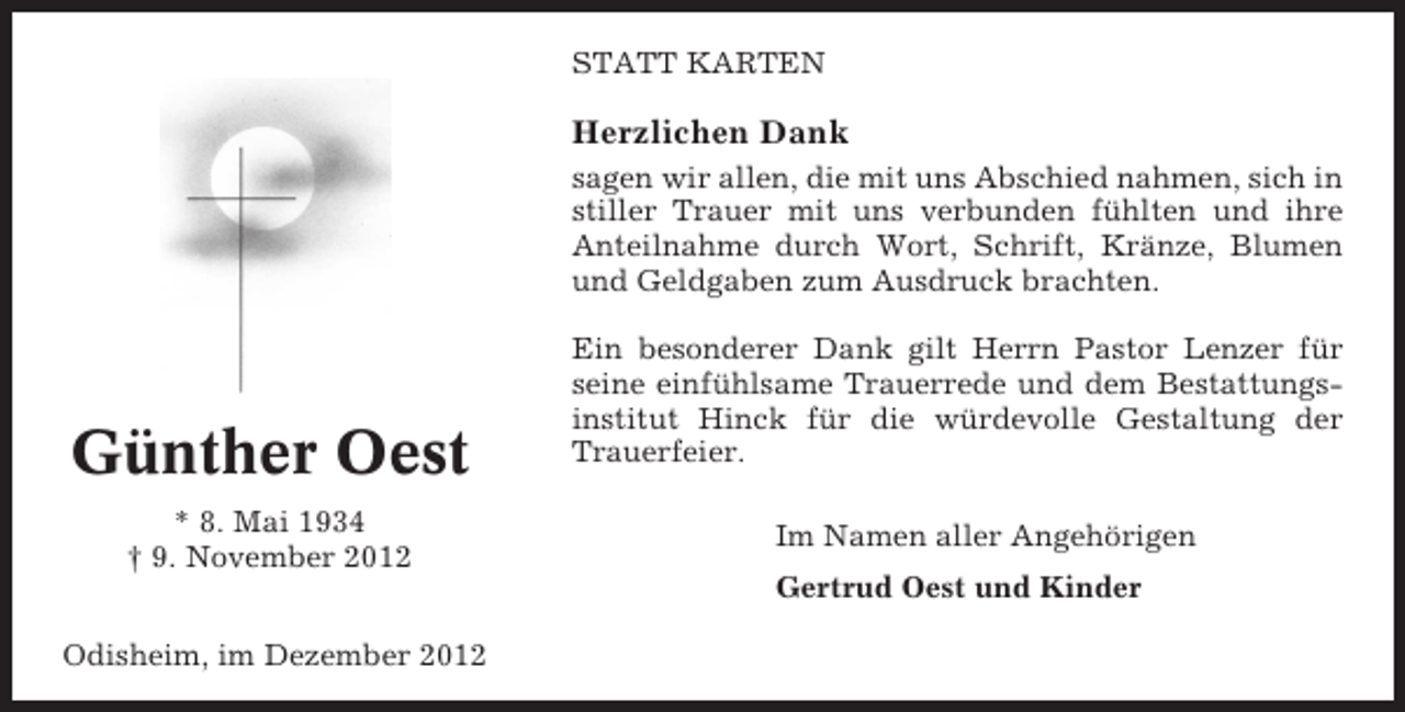 <p>STATT KARTEN</p><p>Herzlichen Dank<br />sagen wir allen, die mit uns Abschied nahmen, sich in<br />stiller Trauer mit uns verbunden fühlten und ihre<br />Anteilnahme durch Wort, Schrift, Kränze, Blumen<br />und Geldgaben zum Ausdruck brachten.</p><p>Günther Oest<br />* 8. Mai 1934<br />† 9. November 2012</p><p>Ein besonderer Dank gilt Herrn Pastor Lenzer für<br />seine einfühlsame Trauerrede und dem Bestattungsinstitut Hinck für die würdevolle Gestaltung der<br />Trauerfeier.<br />Im Namen aller Angehörigen<br />Gertrud Oest und Kinder</p><p>Odisheim, im Dezember 2012</p>