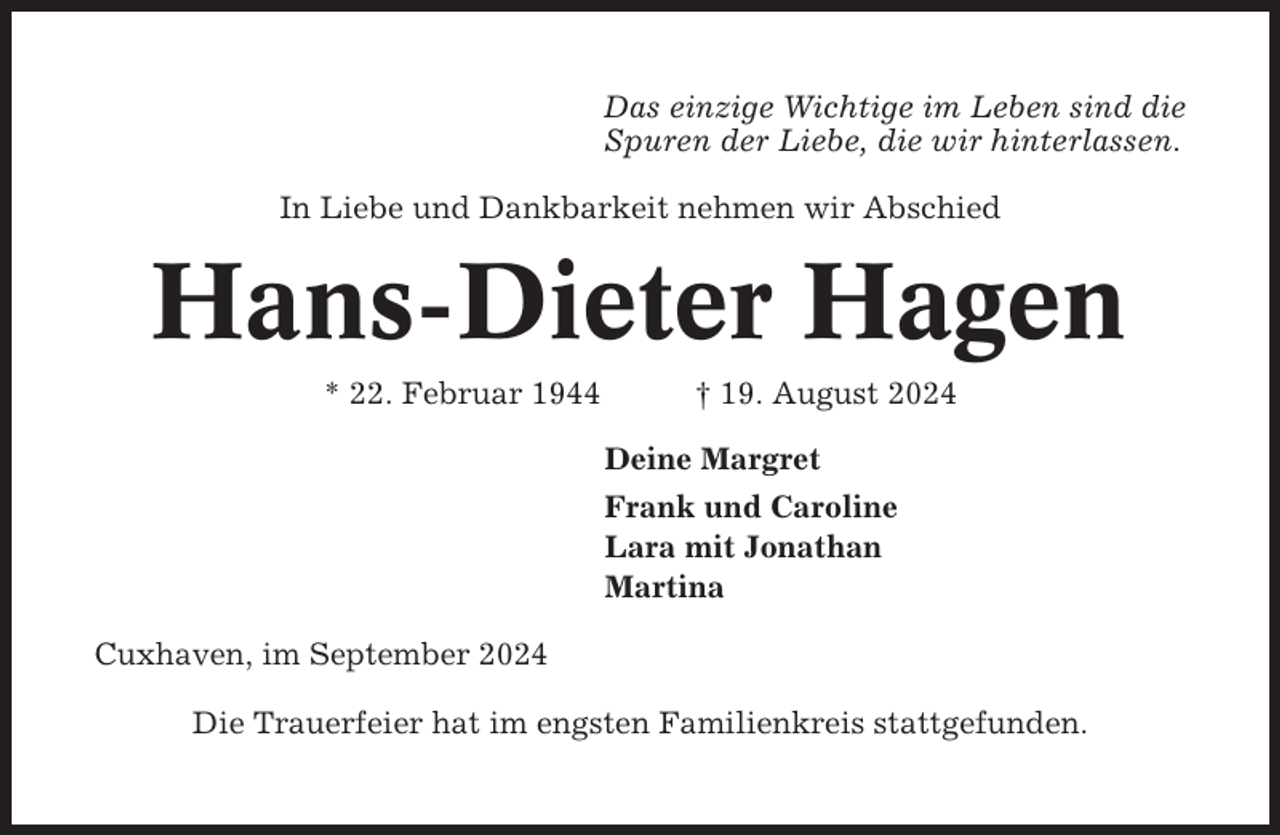 <p>Das einzige Wichtige im Leben sind die<br />Spuren der Liebe, die wir hinterlassen.<br />In Liebe und Dankbarkeit nehmen wir Abschied</p><p>Hans-Dieter Hagen<br />* 22. Februar 1944</p><p>† 19. August 2024<br />Deine Margret<br />Frank und Caroline<br />Lara mit Jonathan<br />Martina</p><p>Cuxhaven, im September 2024<br />Die Trauerfeier hat im engsten Familienkreis stattgefunden.</p>