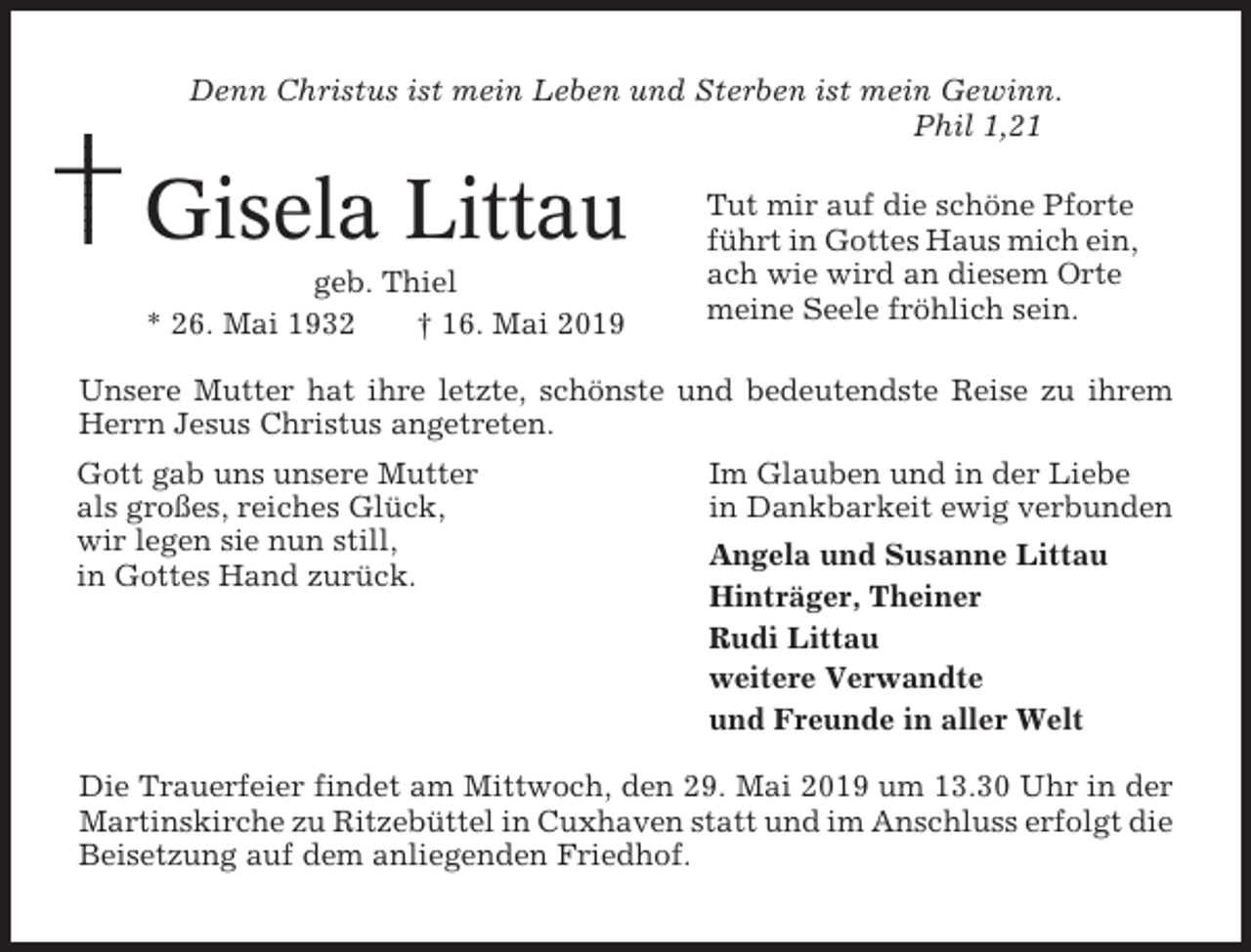 <p>Denn Christus ist mein Leben und Sterben ist mein Gewinn.<br />Phil 1,21</p><p>Gisela Littau<br />geb. Thiel<br />* 26. Mai 1932<br />† 16. Mai 2019</p><p>Tut mir auf die schöne Pforte<br />führt in Gottes Haus mich ein,<br />ach wie wird an diesem Orte<br />meine Seele fröhlich sein.</p><p>Unsere Mutter hat ihre letzte, schönste und bedeutendste Reise zu ihrem<br />Herrn Jesus Christus angetreten.<br />Gott gab uns unsere Mutter<br />als großes, reiches Glück,<br />wir legen sie nun still,<br />in Gottes Hand zurück.</p><p>Im Glauben und in der Liebe<br />in Dankbarkeit ewig verbunden<br />Angela und Susanne Littau<br />Hinträger, Theiner<br />Rudi Littau<br />weitere Verwandte<br />und Freunde in aller Welt</p><p>Die Trauerfeier findet am Mittwoch, den 29. Mai 2019 um 13.30 Uhr in der<br />Martinskirche zu Ritzebüttel in Cuxhaven statt und im Anschluss erfolgt die<br />Beisetzung auf dem anliegenden Friedhof.</p>