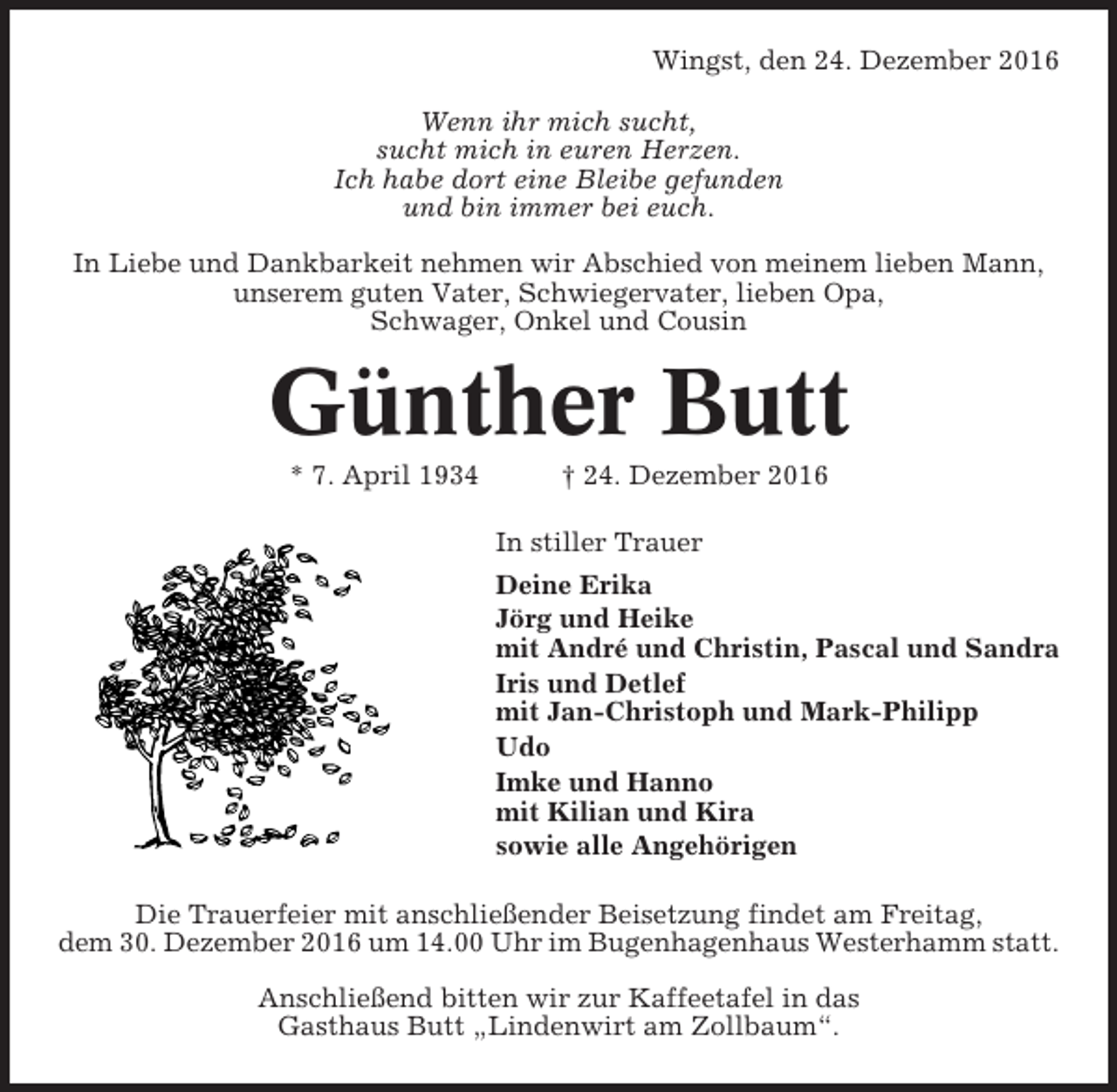<p>Wingst, den 24. Dezember 2016<br />Wenn ihr mich sucht,<br />sucht mich in euren Herzen.<br />Ich habe dort eine Bleibe gefunden<br />und bin immer bei euch.<br />In Liebe und Dankbarkeit nehmen wir Abschied von meinem lieben Mann,<br />unserem guten Vater, Schwiegervater, lieben Opa,<br />Schwager, Onkel und Cousin</p><p>Günther Butt<br />* 7. April 1934</p><p>† 24. Dezember 2016<br />In stiller Trauer<br />Deine Erika<br />Jörg und Heike<br />mit André und Christin, Pascal und Sandra<br />Iris und Detlef<br />mit Jan-Christoph und Mark-Philipp<br />Udo<br />Imke und Hanno<br />mit Kilian und Kira<br />sowie alle Angehörigen</p><p>Die Trauerfeier mit anschließender Beisetzung findet am Freitag,<br />dem 30. Dezember 2016 um 14.00 Uhr im Bugenhagenhaus Westerhamm statt.<br />Anschließend bitten wir zur Kaffeetafel in das<br />Gasthaus Butt „Lindenwirt am Zollbaum“.</p>