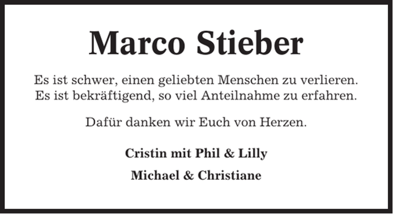 <p>Marco Stieber<br />Es ist schwer, einen geliebten Menschen zu verlieren.<br />Es ist bekräftigend, so viel Anteilnahme zu erfahren.<br />Dafür danken wir Euch von Herzen.<br />Cristin mit Phil &amp; Lilly<br />Michael &amp; Christiane</p>