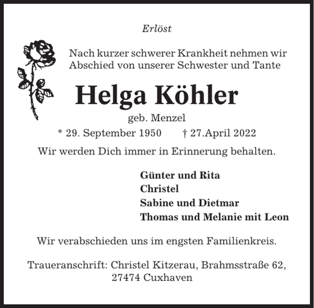 <p>Erlöst<br />Nach kurzer schwerer Krankheit nehmen wir<br />Abschied von unserer Schwester und Tante</p><p>Helga Köhler<br />geb. Menzel<br />* 29. September 1950<br />† 27.April 2022<br />Wir werden Dich immer in Erinnerung behalten.<br />Günter und Rita<br />Christel<br />Sabine und Dietmar<br />Thomas und Melanie mit Leon<br />Wir verabschieden uns im engsten Familienkreis.<br />Traueranschrift: Christel Kitzerau, Brahmsstraße 62,<br />27474 Cuxhaven</p>