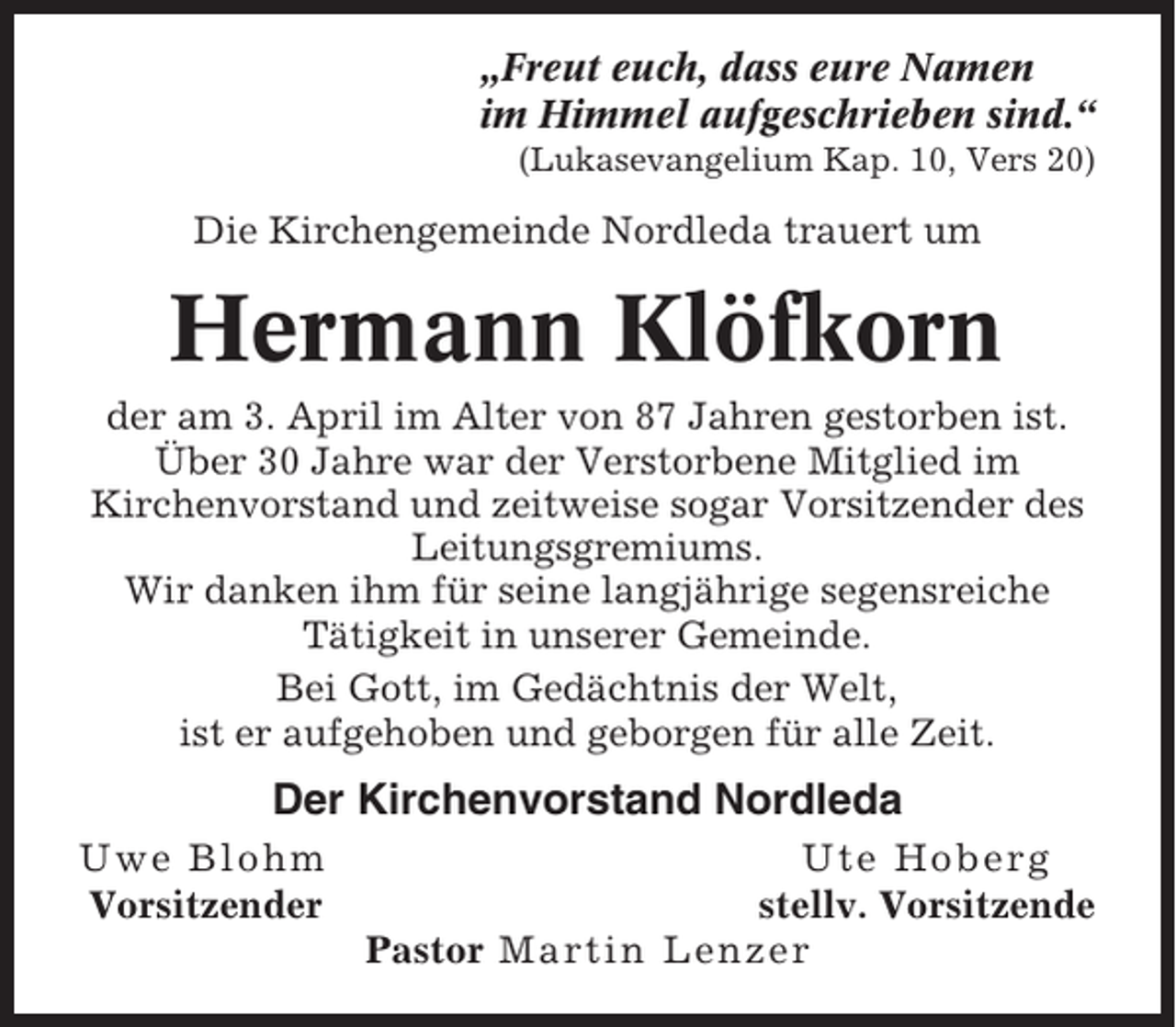 <p>„Freut euch, dass eure Namen<br />im Himmel aufgeschrieben sind.“<br />(Lukasevangelium Kap. 10, Vers 20)</p><p>Die Kirchengemeinde Nordleda trauert um</p><p>Hermann Klöfkorn<br />der am 3. April im Alter von 87 Jahren gestorben ist.<br />Über 30 Jahre war der Verstorbene Mitglied im<br />Kirchenvorstand und zeitweise sogar Vorsitzender des<br />Leitungsgremiums.<br />Wir danken ihm für seine langjährige segensreiche<br />Tätigkeit in unserer Gemeinde.<br />Bei Gott, im Gedächtnis der Welt,<br />ist er aufgehoben und geborgen für alle Zeit.</p><p>Der Kirchenvorstand Nordleda<br />Uwe Blohm<br />Vorsitzender</p><p>Ute Hoberg<br />stellv. Vorsitzende<br />Pastor Martin Lenzer</p>