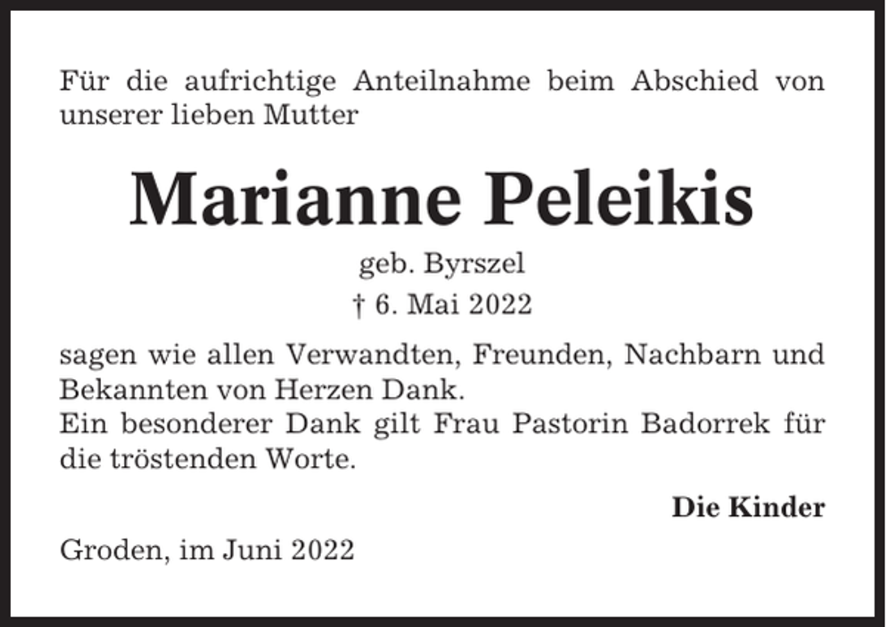 <p>Für die aufrichtige Anteilnahme beim Abschied von<br />unserer lieben Mutter</p><p>Marianne Peleikis<br />geb. Byrszel<br />† 6. Mai 2022<br />sagen wie allen Verwandten, Freunden, Nachbarn und<br />Bekannten von Herzen Dank.<br />Ein besonderer Dank gilt Frau Pastorin Badorrek für<br />die tröstenden Worte.<br />Die Kinder<br />Groden, im Juni 2022</p>