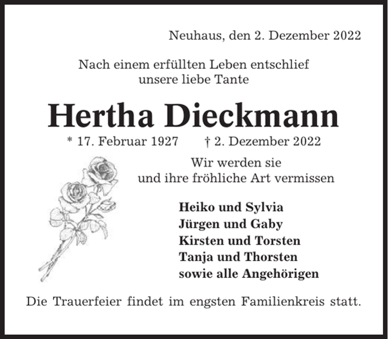 <p>Neuhaus, den 2. Dezember 2022<br />Nach einem erfüllten Leben entschlief<br />unsere liebe Tante</p><p>Hertha Dieckmann<br />* 17. Februar 1927</p><p>† 2. Dezember 2022</p><p>Wir werden sie<br />und ihre fröhliche Art vermissen<br />Heiko und Sylvia<br />Jürgen und Gaby<br />Kirsten und Torsten<br />Tanja und Thorsten<br />sowie alle Angehörigen<br />Die Trauerfeier findet im engsten Familienkreis statt.</p>