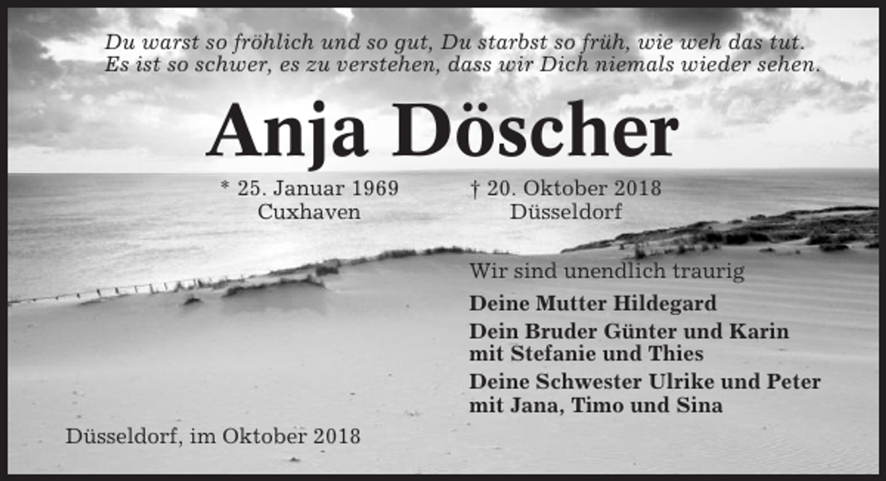 <p>Du warst so fröhlich und so gut, Du starbst so früh, wie weh das tut.<br />Es ist so schwer, es zu verstehen, dass wir Dich niemals wieder sehen.</p><p>Anja Döscher<br />* 25. Januar 1969<br />Cuxhaven</p><p>† 20. Oktober 2018<br />Düsseldorf<br />Wir sind unendlich traurig<br />Deine Mutter Hildegard<br />Dein Bruder Günter und Karin<br />mit Stefanie und Thies<br />Deine Schwester Ulrike und Peter<br />mit Jana, Timo und Sina</p><p>Düsseldorf, im Oktober 2018</p>