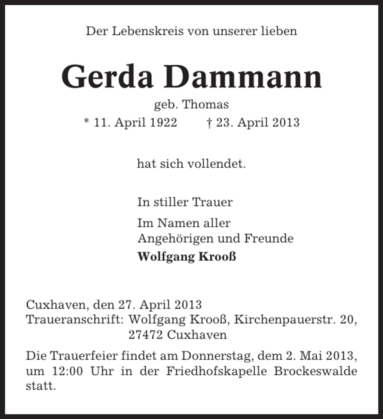 <p>Der Lebenskreis von unserer lieben</p><p>Gerda Dammann<br />geb. Thomas<br />* 11. April 1922<br />† 23. April 2013<br />hat sich vollendet.<br />In stiller Trauer<br />Im Namen aller<br />Angehörigen und Freunde<br />Wolfgang Krooß</p><p>Cuxhaven, den 27. April 2013<br />Traueranschrift: Wolfgang Krooß, Kirchenpauerstr. 20,<br />27472 Cuxhaven<br />Die Trauerfeier findet am Donnerstag, dem 2. Mai 2013,<br />um 12:00 Uhr in der Friedhofskapelle Brockeswalde<br />statt.</p>