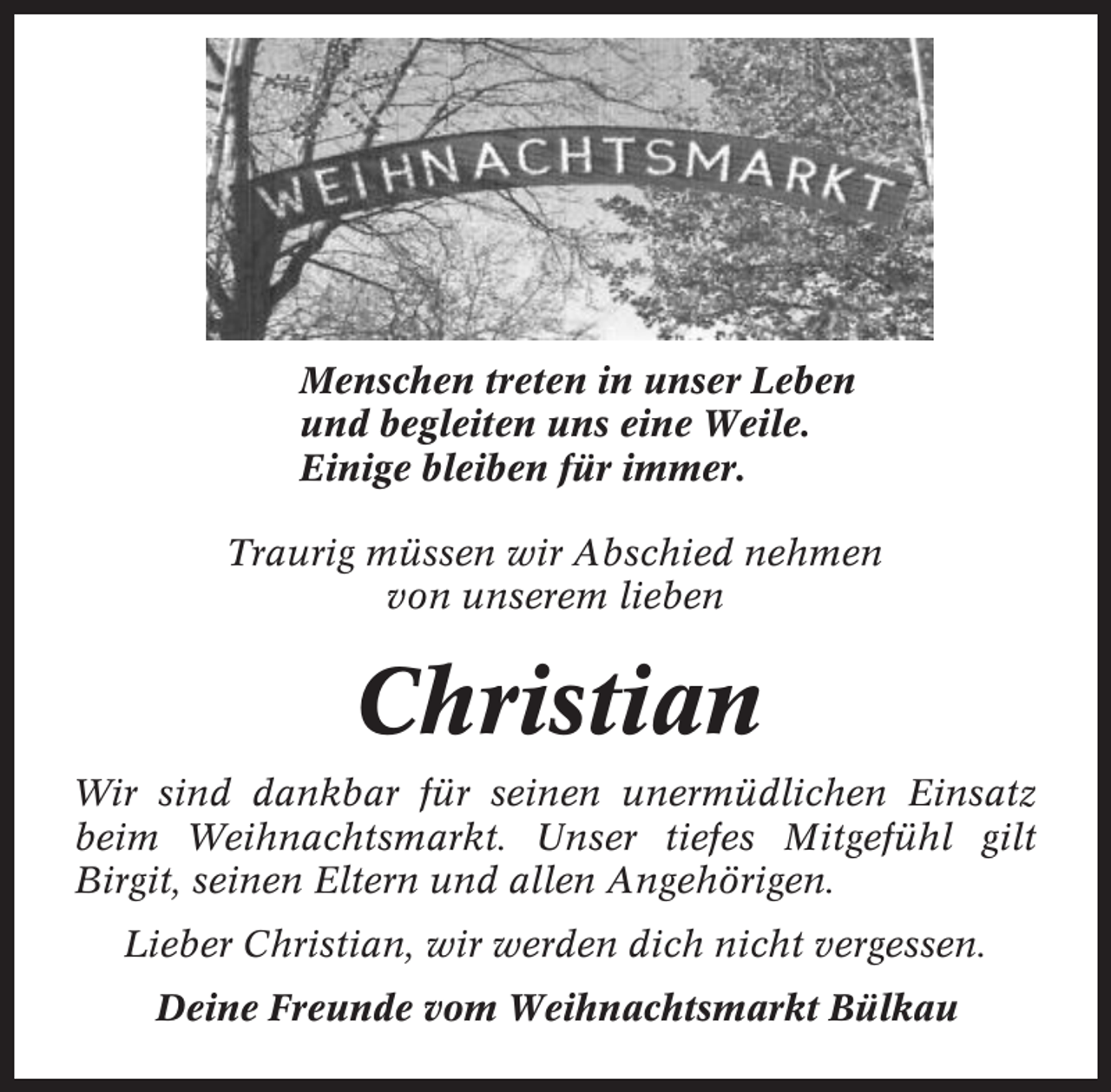 <p>Menschen treten in unser Leben<br />und begleiten uns eine Weile.<br />Einige bleiben für immer.<br />Traurig müssen wir Abschied nehmen<br />von unserem lieben</p><p>Christian<br />Wir sind dankbar für seinen unermüdlichen Einsatz<br />beim Weihnachtsmarkt. Unser tiefes Mitgefühl gilt<br />Birgit, seinen Eltern und allen Angehörigen.<br />Lieber Christian, wir werden dich nicht vergessen.<br />Deine Freunde vom Weihnachtsmarkt Bülkau</p>