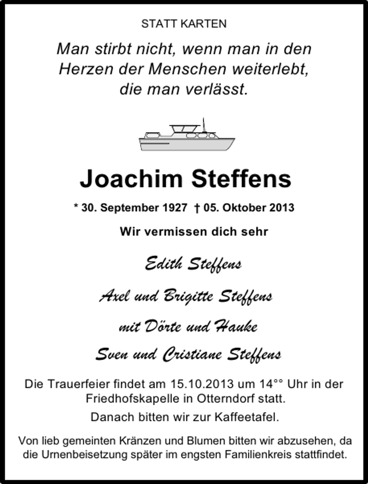 <p>STATT KARTEN</p><p>Man stirbt nicht, wenn man in den<br />Herzen der Menschen weiterlebt,<br />die man verlässt.</p><p>Joachim Steffens<br />* 30. September 1927 † 05. Oktober 2013</p><p>Wir vermissen dich sehr</p><p>Edith Steffens<br />Axel und Brigitte Steffens<br />mit Dörte und Hauke<br />Sven und Cristiane Steffens<br />Die Trauerfeier findet am 15.10.2013 um 14°° Uhr in der<br />Friedhofskapelle in Otterndorf statt.<br />Danach bitten wir zur Kaffeetafel.<br />Von lieb gemeinten Kränzen und Blumen bitten wir abzusehen, da<br />die Urnenbeisetzung später im engsten Familienkreis stattfindet.</p>