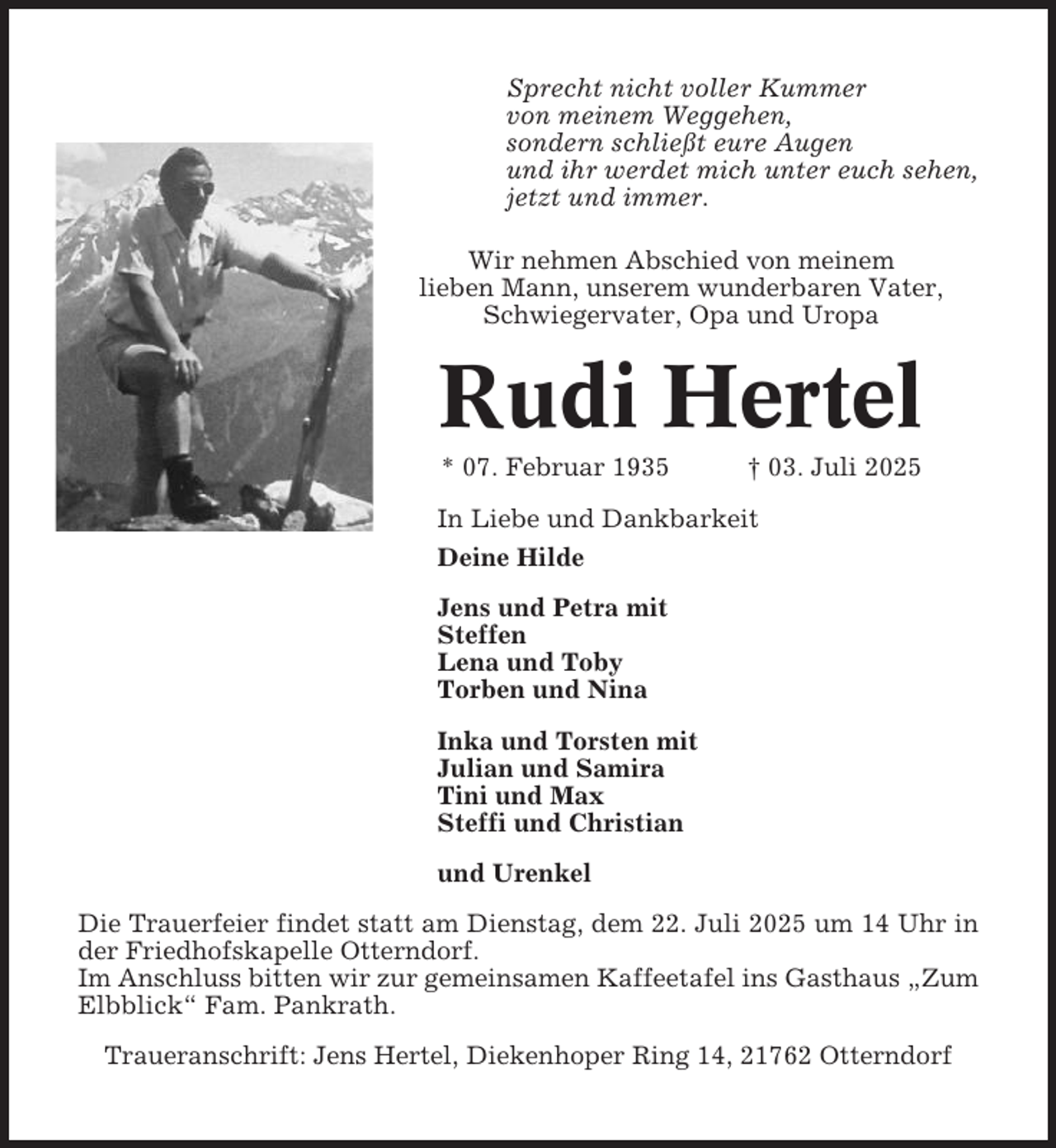 <p>Sprecht nicht voller Kummer<br />von meinem Weggehen,<br />sondern schließt eure Augen<br />und ihr werdet mich unter euch sehen,<br />jetzt und immer.<br />Wir nehmen Abschied von meinem<br />lieben Mann, unserem wunderbaren Vater,<br />Schwiegervater, Opa und Uropa</p><p>Rudi Hertel<br />* 07. Februar 1935</p><p>† 03. Juli 2025</p><p>In Liebe und Dankbarkeit<br />Deine Hilde<br />Jens und Petra mit<br />Steffen<br />Lena und Toby<br />Torben und Nina<br />Inka und Torsten mit<br />Julian und Samira<br />Tini und Max<br />Steffi und Christian<br />und Urenkel<br />Die Trauerfeier findet statt am Dienstag, dem 22. Juli 2025 um 14 Uhr in<br />der Friedhofskapelle Otterndorf.<br />Im Anschluss bitten wir zur gemeinsamen Kaffeetafel ins Gasthaus „Zum<br />Elbblick“ Fam. Pankrath.<br />Traueranschrift: Jens Hertel, Diekenhoper Ring 14, 21762 Otterndorf</p>