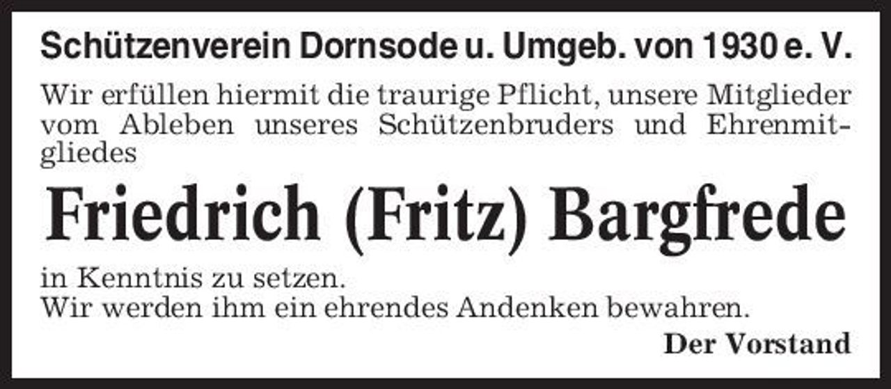 <p>Schützenverein Dornsode u. Umgeb. von 1930 e. V.<br />Wir erfüllen hiermit die traurige Pflicht, unsere Mitglieder vom Ableben unseres Schützenbruders und Ehrenmitgliedes</p><p>Friedrich (Fritz) Bargfrede<br />in Kenntnis zu setzen. Wir werden ihm ein ehrendes Andenken bewahren. Der Vorstand</p>