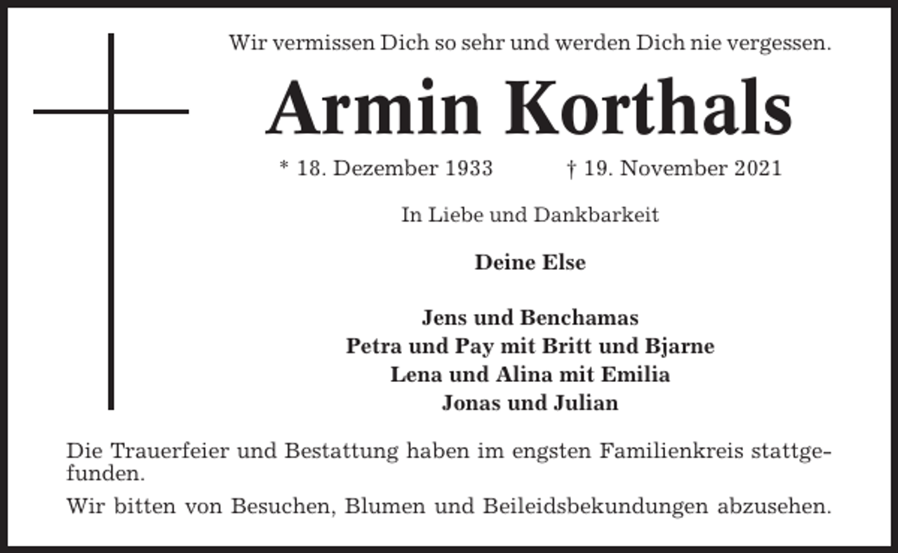 <p>Wir vermissen Dich so sehr und werden Dich nie vergessen.</p><p>Armin Korthals<br />* 18. Dezember 1933</p><p>† 19. November 2021</p><p>In Liebe und Dankbarkeit</p><p>Deine Else<br />Jens und Benchamas<br />Petra und Pay mit Britt und Bjarne<br />Lena und Alina mit Emilia<br />Jonas und Julian<br />Die Trauerfeier und Bestattung haben im engsten Familienkreis stattgefunden.<br />Wir bitten von Besuchen, Blumen und Beileidsbekundungen abzusehen.</p>