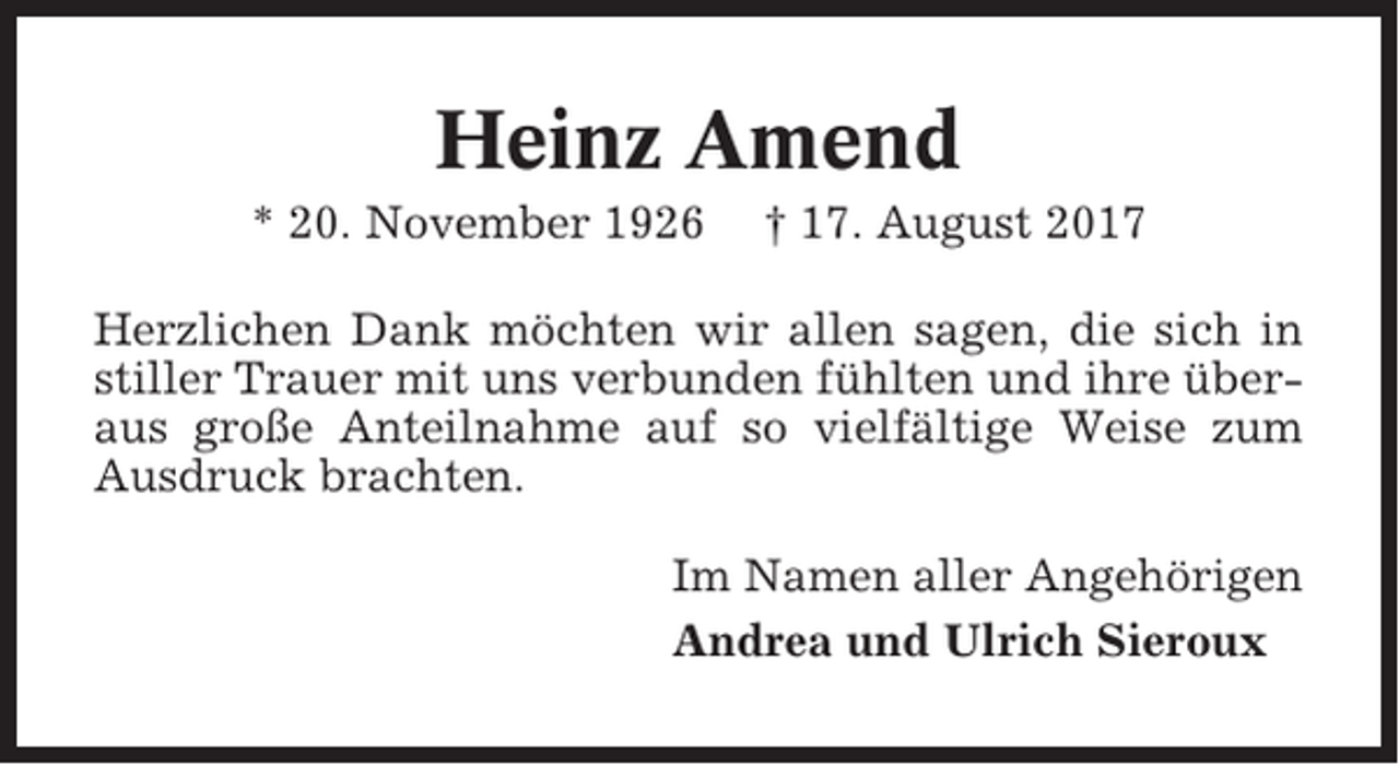 <p>Heinz Amend<br />* 20. November 1926</p><p>† 17. August 2017</p><p>Herzlichen Dank möchten wir allen sagen, die sich in<br />stiller Trauer mit uns verbunden fühlten und ihre überaus große Anteilnahme auf so vielfältige Weise zum<br />Ausdruck brachten.<br />Im Namen aller Angehörigen<br />Andrea und Ulrich Sieroux</p>