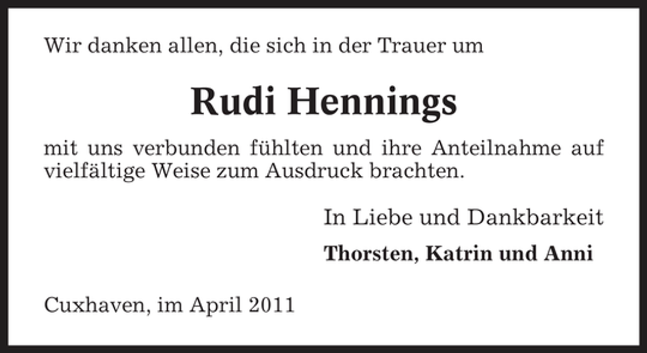 <p>Wir danken allen, die sich in der Trauer um</p><p>Rudi Hennings<br />mit uns verbunden fühlten und ihre Anteilnahme auf vielfältige Weise zum Ausdruck brachten.</p><p>In Liebe und Dankbarkeit<br />Thorsten, Katrin und Anni Cuxhaven, im April 2011</p>