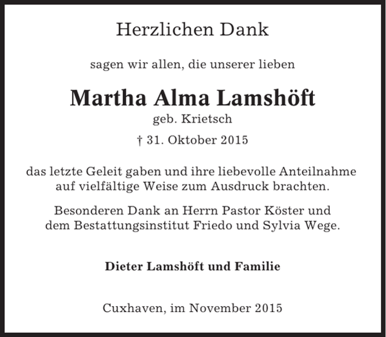 <p>Herzlichen Dank<br />sagen wir allen, die unserer lieben</p><p>Martha Alma Lamshöft<br />geb. Krietsch<br />† 31. Oktober 2015<br />das letzte Geleit gaben und ihre liebevolle Anteilnahme<br />auf vielfältige Weise zum Ausdruck brachten.<br />Besonderen Dank an Herrn Pastor Köster und<br />dem Bestattungsinstitut Friedo und Sylvia Wege.<br />Dieter Lamshöft und Familie<br />Cuxhaven, im November 2015</p>