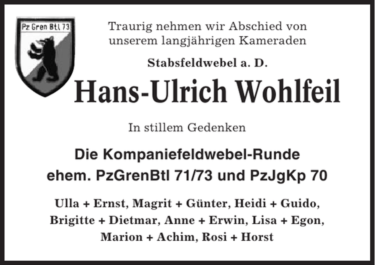 <p>Traurig nehmen wir Abschied von<br />unserem langjährigen Kameraden<br />Stabsfeldwebel a. D.</p><p>Hans-Ulrich Wohlfeil<br />In stillem Gedenken</p><p>Die Kompaniefeldwebel-Runde<br />ehem. PzGrenBtl 71/73 und PzJgKp 70<br />Ulla + Ernst, Magrit + Günter, Heidi + Guido,<br />Brigitte + Dietmar, Anne + Erwin, Lisa + Egon,<br />Marion + Achim, Rosi + Horst</p>