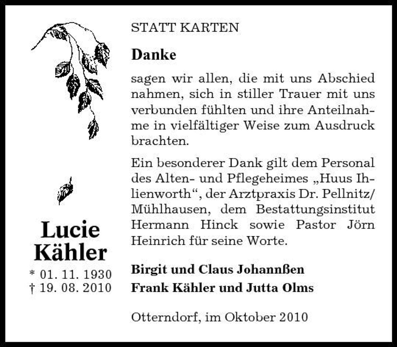 <p>STATT KARTEN</p><p>Danke<br />sagen wir allen, die mit uns Abschied nahmen, sich in stiller Trauer mit uns verbunden fühlten und ihre Anteilnahme in vielfältiger Weise zum Ausdruck brachten. Ein besonderer Dank gilt dem Personal des Alten- und Pflegeheimes „Huus Ihlienworth“, der Arztpraxis Dr. Pellnitz/ Mühlhausen, dem Bestattungsinstitut Hermann Hinck sowie Pastor Jörn Heinrich für seine Worte. Birgit und Claus Johannßen Frank Kähler und Jutta Olms Otterndorf, im Oktober 2010</p><p>Lucie Kähler<br />* 01. 11. 1930 † 19. 08. 2010</p>